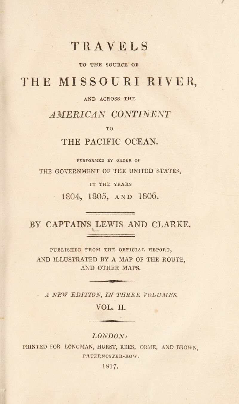 TRAVELS TO THE SOURCE OF THE MISSOURI RIVER, AND ACROSS THE AMERICAN CONTINENT TO THE PACIFIC OCEAN. PERFORMED BY ORDER OF THE GOVERNMENT OF THE UNITED STATES, IN THE YEARS 1804, 1805, and 1806. BY CAPTAINS LEWIS AND CLARKE. i. PUBLISHED FROM THE OFFICIAL REPORT, AND ILLUSTRATED BY A MAP OF THE ROUTE, AND OTHER MAPS. A NEW EDITION, IN THREE VOLUMES. VOL II. LONDON: PRINTED FOR LONGMAN, HURST, REES, ORME* AND BROWN, PATERNOSTER-ROW. 1817.