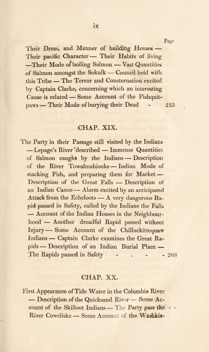 Their Dress, and Manner of building Houses — Their pacific Character —. Their Habits of living —Their Mode of boiling Salmon — Vast Quantities of Salmon amongst the Sokulk— Council held with this Tribe — The Terror and Consternation excited by Captain Clarke, concerning which an interesting Cause is related — Some Account of the Pishquit- paws — Their Mode of burying their Dead - 233 CHAR XIX. The Party in their Passage still visited by the Indians —Lepage’s River described — Immense Quantities of Salmon caught by the Indians —■ Description of the River Towahnahiooks — Indian Mode of stacking Fish, and preparing them for Market — Description of the Great Falls — Description of an Indian Canoe — Alarm excited by an anticipated Attack from the Echeloots — A very dangerous Ra¬ pid-passed in Safety, called by the Indians the Falls -— Account of the Indian Houses in the Neighbour¬ hood — Another dreadful Rapid passed without Injury Some Account of the Chilluckittequaw Indians —- Captain Clarke examines the Great Ra¬ pids — Description of an Indian Burial Place —~ The Rapids passed in Safety - 268 CHAR XX. First Appearance of Tide Water in the Columbia River —- Description of the Quicksand River — Some Ac¬ count of the Skilloot Indians — The Party pass the River Cowcliske — Some Account of the Washkia-