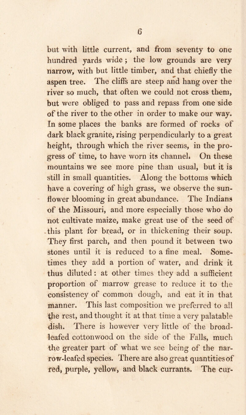 but with little current, and from seventy to one hundred yards wide \ the low grounds are Yery narrow, with but little timber, and that chiefly the aspen tree. The cliffs are steep and hang over the river so much, that often we could not cross them, but were obliged to pass and repass from one side of the river to the other in order to make our way. In some places the banks are formed of rocks of dark black granite, rising perpendicularly to a great height, through which the river seems, in the pro¬ gress of time, to have worn its channel* On these mountains we see more pine than usual, but it is still in small quantities. Along the bottoms which have a covering of high grass, we observe the sun¬ flower blooming in great abundance. The Indians of the Missouri, and more especially those who do not cultivate maize, make great use of the seed of .this plant for bread, or in thickening their soup. They first parch, and then pound it between two stones until it is reduced to a fine meal. Some¬ times they add a portion of water, and drink it thus diluted: at other times they add a sufficient proportion of marrow grease to reduce it to the consistency of common dough, and eat it in that manner. This last composition we preferred to all the rest, and thought it at that time a very palatable dish. There is however very little of the broad- leafed cottonwood on the side of the Falls, much the greater part of what we see being of the nar¬ row-leafed species. There are also great quantities of red, purple, yellow, and black currants. The cur-