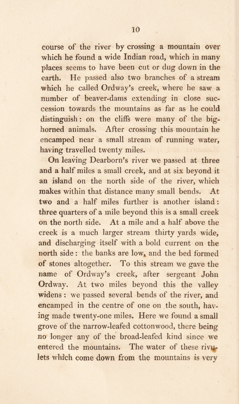 course of the river by crossing a mountain over which he found a wide Indian road, which in many places seems to have been cut or dug down in the earth. He passed also two branches of a stream which he called Ordway’s creek, where he saw a number of beaver-dams extending in close suc¬ cession towards the mountains as far as he could distinguish: on the cliffs were many of the big- homed animals. After crossing this mountain he encamped near a small stream of running water, having travelled twenty miles. On leaving Dearborn’s river we passed at three and a half miles a small creek, and at six beyond it an island on the north side of the river, which makes within that distance many small bends. At two and a half miles further is another island: three quarters of a mile beyond this is a small creek on the north side. At a mile and a half above the creek is a much larger stream thirty yards wide, and discharging itself with a bold current on the north side r the banks are low* and the bed formed of stones altogether. To this stream we gave the name of Ordway’s creek, after sergeant John Ordway. At two miles beyond this the valley widens : we passed several bends of the river, and encamped in the centre of one on the south, hav¬ ing made twenty-one miles. Here we found a small grove of the narrow-leafed cottonwood, there being no longer any of the broad-leafed kind since we entered the mountains. The water of these rivy- lets which come down from the mountains is very