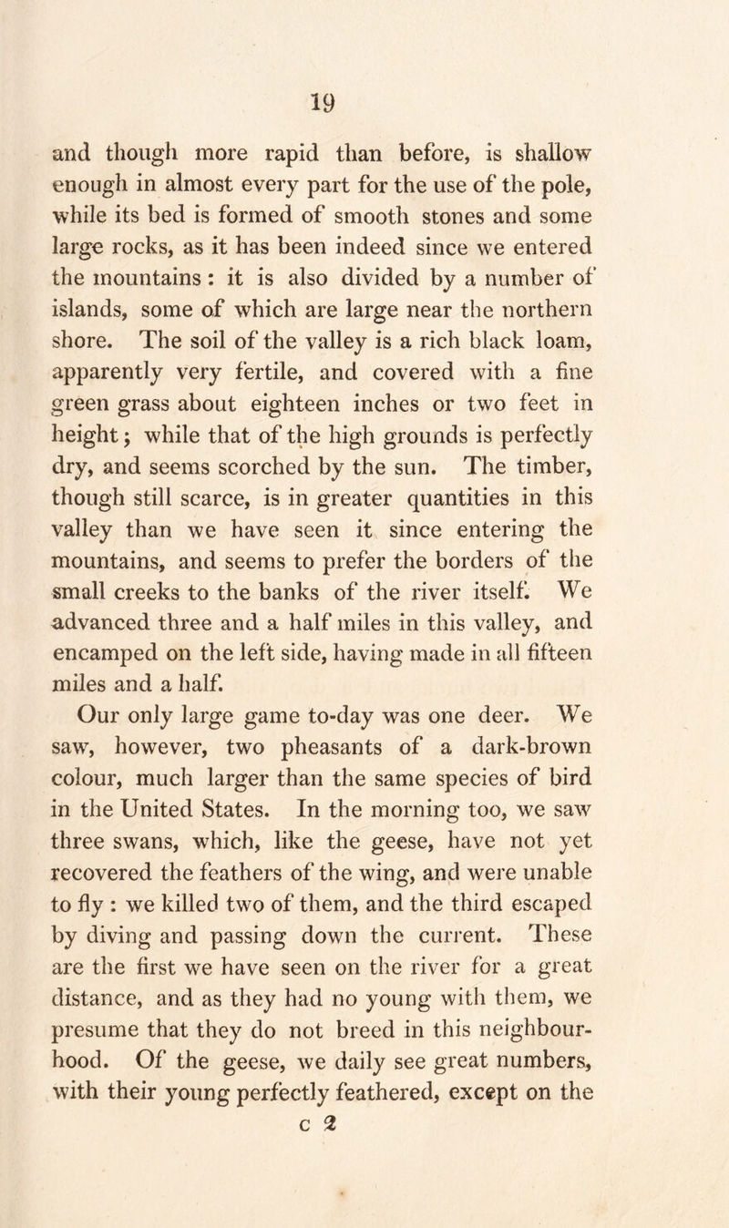 and though more rapid than before, is shallow enough in almost every part for the use of the pole, while its bed is formed of smooth stones and some large rocks, as it has been indeed since we entered the mountains: it is also divided by a number of islands, some of which are large near the northern shore. The soil of the valley is a rich black loam, apparently very fertile, and covered with a fine green grass about eighteen inches or two feet in height; while that of the high grounds is perfectly dry, and seems scorched by the sun. The timber, though still scarce, is in greater quantities in this valley than we have seen it since entering the mountains, and seems to prefer the borders of the small creeks to the banks of the river itself. We advanced three and a half miles in this valley, and encamped on the left side, having made in all fifteen miles and a half. Our only large game to-day was one deer. We saw, however, two pheasants of a dark-brown colour, much larger than the same species of bird in the United States. In the morning too, we saw three swans, which, like the geese, have not yet recovered the feathers of the wing, and were unable to fly : we killed two of them, and the third escaped by diving and passing down the current. These are the first we have seen on the river for a great distance, and as they had no young with them, we presume that they do not breed in this neighbour¬ hood. Of the geese, we daily see great numbers, with their young perfectly feathered, except on the