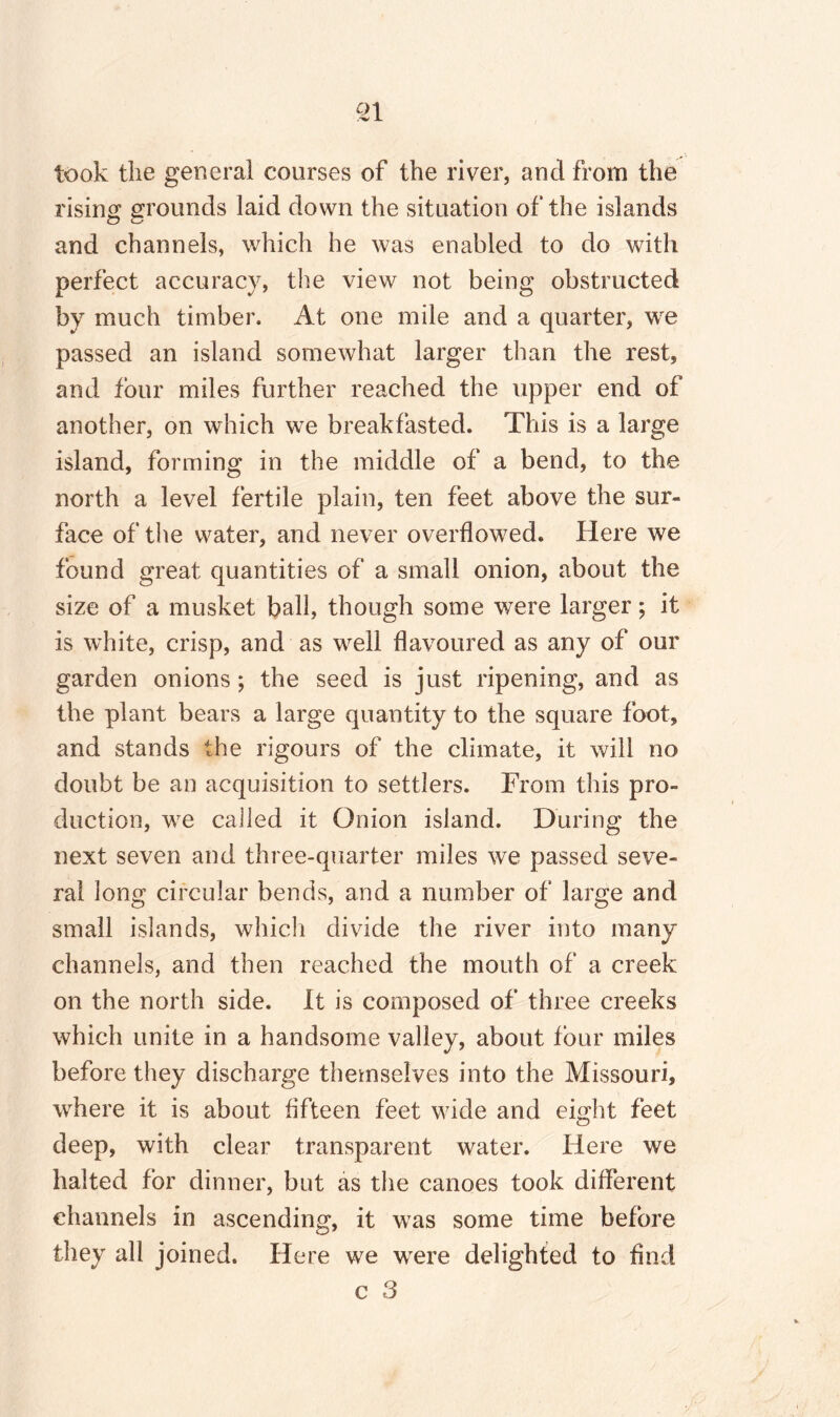 took the general courses of the river, and from the rising grounds laid down the situation of the islands and channels, which he was enabled to do with perfect accuracy, the view not being obstructed by much timber. At one mile and a quarter, we passed an island somewhat larger than the rest, and four miles further reached the upper end of another, on which we breakfasted. This is a large island, forming in the middle of a bend, to the north a level fertile plain, ten feet above the sur¬ face of the water, and never overflowed. Here we found great quantities of a small onion, about the size of a musket ball, though some were larger; it is white, crisp, and as well flavoured as any of our garden onions ; the seed is just ripening, and as the plant bears a large quantity to the square foot, and stands the rigours of the climate, it will no doubt be an acquisition to settlers. From this pro¬ duction, we called it Onion island. During the next seven and three-quarter miles we passed seve¬ ral long circular bends, and a number of large and small islands, which divide the river into many channels, and then reached the mouth of a creek on the north side. It is composed of three creeks which unite in a handsome valley, about four miles before they discharge themselves into the Missouri, where it is about fifteen feet wide and eight feet deep, with clear transparent water. Here we halted for dinner, but as the canoes took different channels in ascending, it was some time before they all joined. Here we wrere delighted to find