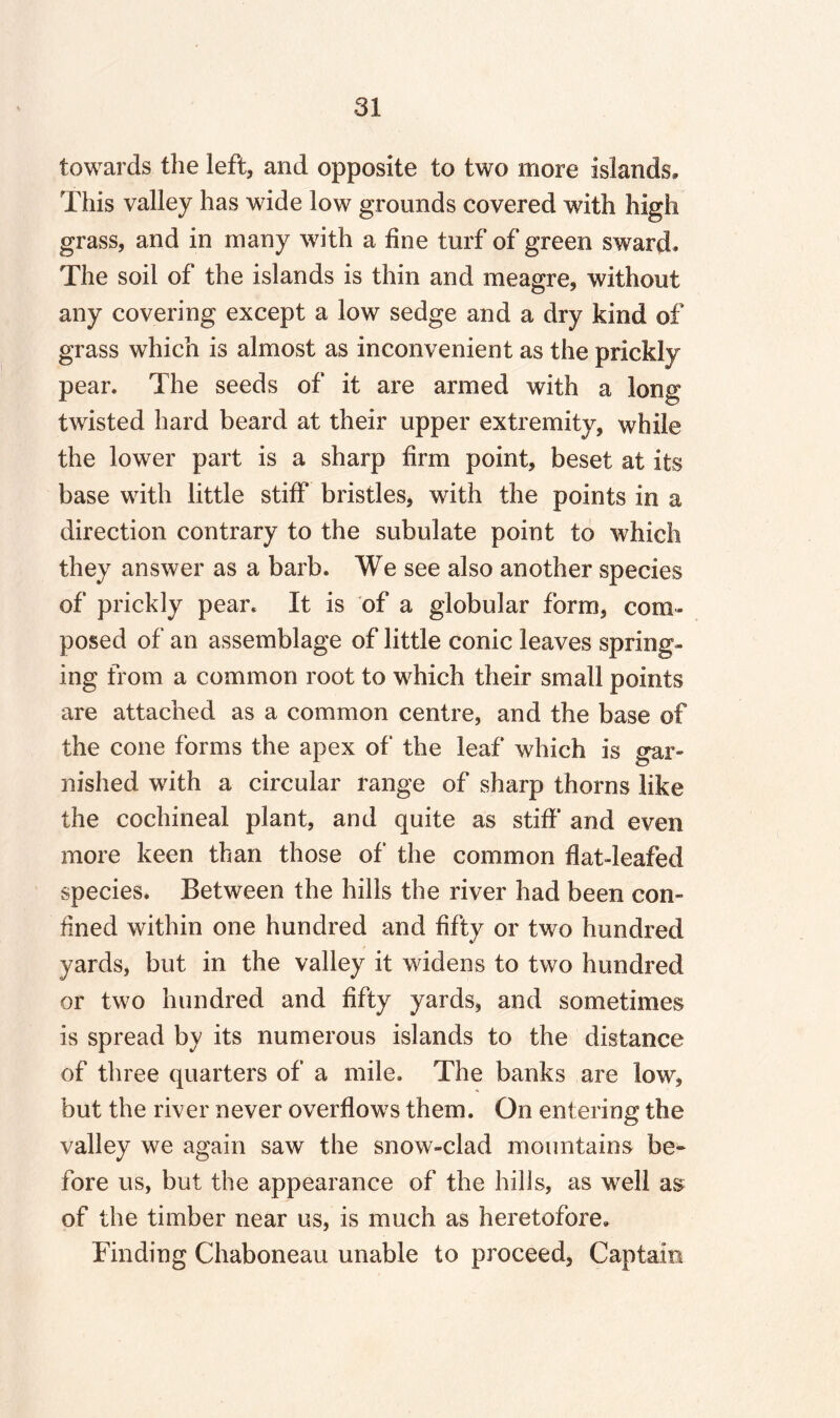 towards the left, and opposite to two more islands. This valley has wide low grounds covered with high grass, and in many with a fine turf of green sward. The soil of the islands is thin and meagre, without any covering except a low sedge and a dry kind of grass which is almost as inconvenient as the prickly pear. The seeds of it are armed with a long twisted hard beard at their upper extremity, while the lower part is a sharp firm point, beset at its base with little stiff bristles, with the points in a direction contrary to the subulate point to which they answer as a barb. We see also another species of prickly pear. It is of a globular form, com¬ posed of an assemblage of little conic leaves spring¬ ing from a common root to which their small points are attached as a common centre, and the base of the cone forms the apex of the leaf which is gar¬ nished with a circular range of sharp thorns like the cochineal plant, and quite as stiff and even more keen than those of the common flat-leafed species. Between the hills the river had been con¬ fined within one hundred and fifty or two hundred yards, but in the valley it widens to two hundred or two hundred and fifty yards, and sometimes is spread by its numerous islands to the distance of three quarters of a mile. The banks are low, but the river never overflows them. On entering the valley we again saw the snow-clad mountains be¬ fore us, but the appearance of the hills, as well as of the timber near us, is much as heretofore. Finding Chaboneau unable to proceed, Captain