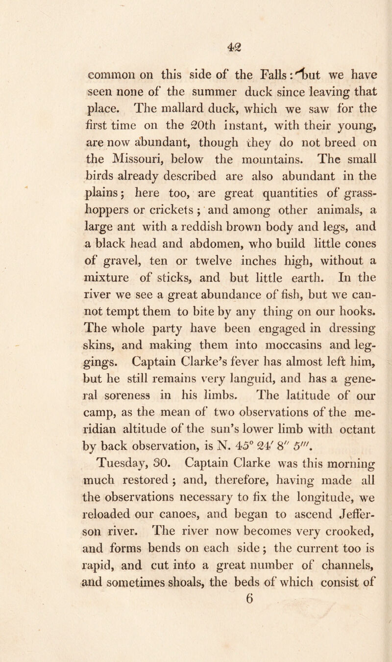 common on this side of the Falls: 'i>ut we have seen none of the summer duck since leaving that place. The mallard duck, which we saw for the first time on the 20th instant, with their young, are now abundant, though they do not breed on the Missouri, below the mountains. The small birds already described are also abundant in the plains; here too, are great quantities of grass¬ hoppers or crickets ; and among other animals, a large ant with a reddish brown body and legs, and a black head and abdomen, who build little cones of gravel, ten or twelve inches high, without a mixture of sticks, and but little earth. In the river we see a great abundance of fish, but we can¬ not tempt them to bite by any thing on our hooks. The whole party have been engaged in dressing skins, and making them into moccasins and leg¬ gings. Captain Clarke’s fever has almost left him, but he still remains very languid, and has a gene¬ ral soreness in his limbs. The latitude of our camp, as the mean of two observations of the me¬ ridian altitude of the sun’s lower limb with octant by back observation, is N. 45° 24' 8 5'. Tuesday, SO. Captain Clarke was this morning much restored ; and, therefore, having made all the observations necessary to fix the longitude, we reloaded our canoes, and began to ascend Jeffer¬ son river. The river now becomes very crooked, and forms bends on each side; the current too is rapid, and cut into a great number of channels, and sometimes shoals, the beds of which consist of 6