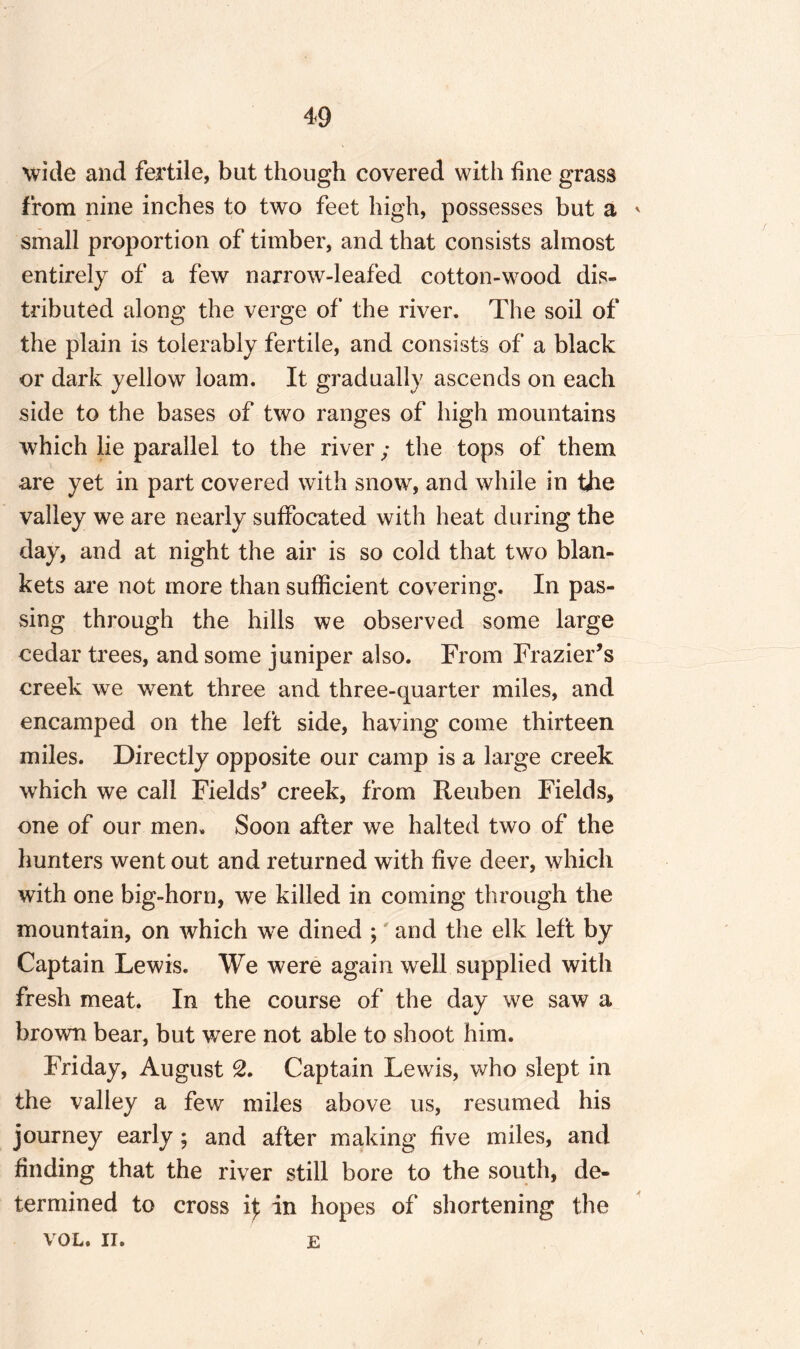 wide and fertile, but though covered with fine grass from nine inches to two feet high, possesses but a * small proportion of timber, and that consists almost entirely of a few narrow-leafed cotton-wood dis¬ tributed along the verge of the river. The soil of the plain is tolerably fertile, and consists of a black or dark yellow loam. It gradually ascends on each side to the bases of two ranges of high mountains which lie parallel to the river ; the tops of them are yet in part covered with snow, and while in the valley we are nearly suffocated with heat during the day, and at night the air is so cold that two blan¬ kets are not more than sufficient covering. In pas¬ sing through the hills we observed some large cedar trees, and some juniper also. From Frazier’s creek we went three and three-quarter miles, and encamped on the left side, having come thirteen miles. Directly opposite our camp is a large creek which we call Fields’ creek, from Reuben Fields, one of our men. Soon after we halted two of the hunters went out and returned with five deer, which with one big-horn, we killed in coming through the mountain, on which we dined ; and the elk left by Captain Lewis. We were again well supplied with fresh meat. In the course of the day we saw a brown bear, but were not able to shoot him. Friday, August 2. Captain Lewis, who slept in the valley a few miles above us, resumed his journey early; and after making five miles, and finding that the river still bore to the south, de¬ termined to cross if in hopes of shortening the VOL. II. e