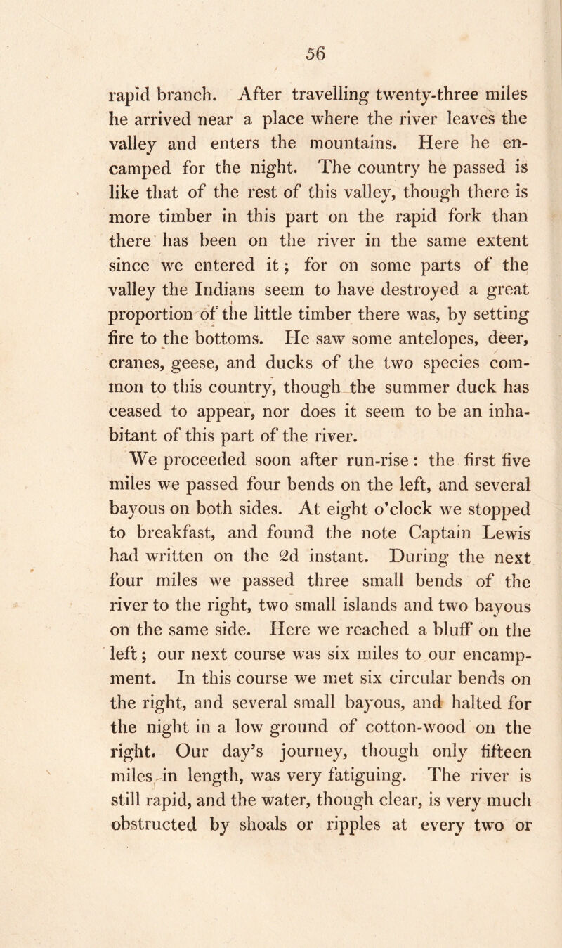 rapid branch. After travelling twenty-three miles he arrived near a place where the river leaves the valley and enters the mountains. Here he en¬ camped for the night. The country he passed is like that of the rest of this valley, though there is more timber in this part on the rapid fork than there has been on the river in the same extent since we entered it; for on some parts of the valley the Indians seem to have destroyed a great i proportion of the little timber there was, by setting fire to the bottoms. He saw some antelopes, deer, cranes, geese, and ducks of the two species com¬ mon to this country, though the summer duck has ceased to appear, nor does it seem to be an inha¬ bitant of this part of the river. We proceeded soon after run-rise: the first five miles we passed four bends on the left, and several bayous on both sides. At eight o’clock we stopped to breakfast, and found the note Captain Lewis had written on the 2d instant. During the next four miles we passed three small bends of the river to the right, two small islands and two bayous on the same side. Here we reached a bluff on the left; our next course was six miles to our encamp¬ ment. In this course we met six circular bends on the right, and several small bayous, and halted for the night in a low ground of cotton-wood on the right. Our day’s journey, though only fifteen miles in length, was very fatiguing. The river is still rapid, and the water, though clear, is very much obstructed by shoals or ripples at every two or