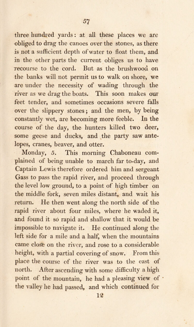 three hundred yards: at all these places we are obliged to drag the canoes over the stones, as there is not a sufficient depth of water to float them, and in the other parts the current obliges us to have recourse to the cord. But as the brushwood on the banks will not permit us to walk on shore, we are under the necessity of wading through the river as we drag the boats. This soon makes our feet tender, and sometimes occasions severe falls over the slippery stones; and the men, by being constantly wet, are becoming more feeble. In the course of the day, the hunters killed two deer, some geese and ducks, and the party saw ante¬ lopes, cranes, beaver, and otter. Monday, 5. This morning Chaboneau com¬ plained of being unable to march far to-day, and Captain Lewis therefore ordered him and sergeant Gass to pass the rapid river, and proceed through the level low ground, to a point of high timber on the middle fork, seven miles distant, and wait his return. He then went along the north side of the rapid river about four miles, where he waded it, and found it so rapid and shallow that it would be impossible to navigate it. He continued along the left side for a mile and a half, when the mountains came close on the river, and rose to a considerable height, with a partial covering of snow. From this place the course of the river was to the east of north. After ascending with some difficulty a high point of the mountain, he had a pleasing view of T the valley he had passed, and which continued for 12