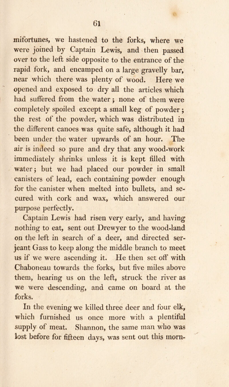 mifortunes, we hastened to the forks, where we were joined by Captain Lewis, and then passed over to the left side opposite to the entrance of the rapid fork, and encamped on a large gravelly bar, near which there was plenty of wood. Here we opened and exposed to dry all the articles which had suffered from the water; none of them were completely spoiled except a small keg of powder ; the rest of the powder, which was distributed in the different canoes was quite safe, although it had been under the water upwards of an hour. The air is indeed so pure and dry that any wood-work immediately shrinks unless it is kept filled with water; but we had placed our powder in small canisters of lead, each containing powder enough for the canister when melted into bullets, and se¬ cured with cork and wax, which answered our purpose perfectly. Captain Lewis had risen very early, and having nothing to eat, sent out Drewyer to the wood-land on the left in search of a deer, and directed ser- jeant Gass to keep along the middle branch to meet us if we were ascending it. He then set off with Chaboneau towards the forks, but five miles above them, hearing us on the left, struck the river as we were descending, and came on board at the forks. In the evening we killed three deer and four elk, which furnished us once more with a plentiful supply of meat. Shannon, the same man who was lost before for fifteen days, was sent out this morn-