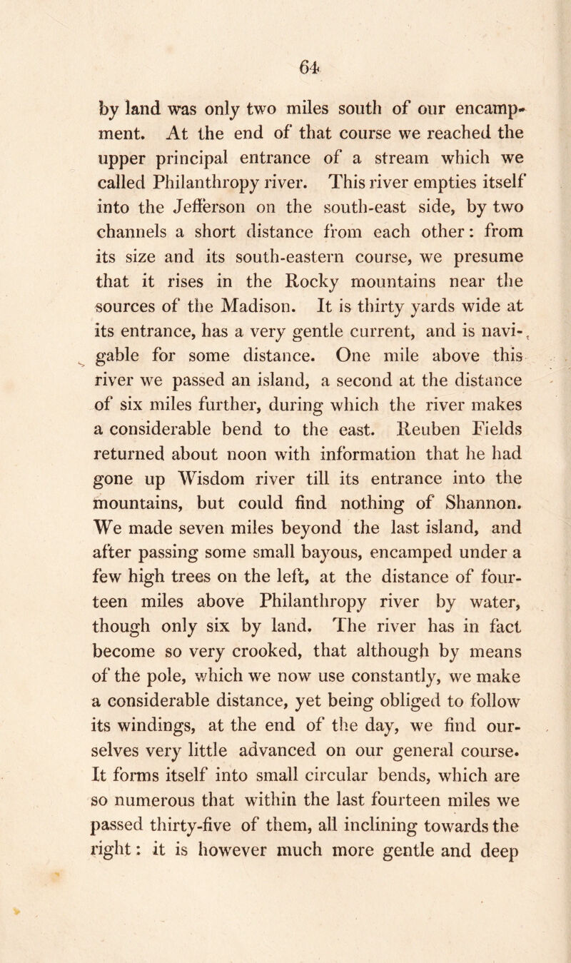 by land was only two miles south of our encamp¬ ment. At the end of that course we reached the upper principal entrance of a stream which we called Philanthropy river. This river empties itself into the Jefferson on the south-east side, by two channels a short distance from each other: from its size and its south-eastern course, we presume that it rises in the Rocky mountains near the sources of the Madison. It is thirty yards wide at its entrance, has a very gentle current, and is navi-, gable for some distance. One mile above this river we passed an island, a second at the distance of six miles further, during which the river makes a considerable bend to the east. Reuben Fields returned about noon with information that he had gone up Wisdom river till its entrance into the mountains, but could find nothing of Shannon. We made seven miles beyond the last island, and after passing some small bayous, encamped under a few high trees on the left, at the distance of four¬ teen miles above Philanthropy river by water, though only six by land. The river has in fact become so very crooked, that although by means of the pole, which we now use constantly, we make a considerable distance, yet being obliged to follow its windings, at the end of the day, we find our¬ selves very little advanced on our general course. It forms itself into small circular bends, which are so numerous that within the last fourteen miles we passed thirty-five of them, all inclining towards the right: it is however much more gentle and deep