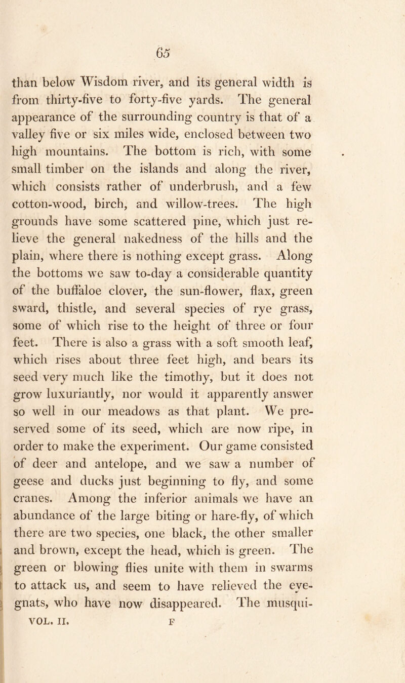 than below Wisdom river, and its general width is from thirty-five to forty-five yards. The general appearance of the surrounding country is that of a valley five or six miles wide, enclosed between two high mountains. The bottom is rich, with some small timber on the islands and along the river, which consists rather of underbrush, and a few cotton-wood, birch, and willow-trees. The high grounds have some scattered pine, which just re¬ lieve the general nakedness of the hills and the plain, where there is nothing except grass. Along the bottoms we saw to-day a considerable quantity of the buffaloe clover, the sun-flower, flax, green sward, thistle, and several species of rye grass, some of which rise to the height of three or four feet. There is also a grass with a soft smooth leaf, which rises about three feet high, and bears its seed very much like the timothy, but it does not grow luxuriantly, nor would it apparently answer so well in our meadows as that plant. We pre¬ served some of its seed, which are now ripe, in order to make the experiment. Our game consisted of deer and antelope, and we saw a number of geese and ducks just beginning to fly, and some cranes. Among the inferior animals we have an abundance of the large biting or hare-fly, of which there are two species, one black, the other smaller and brown, except the head, which is green. The green or blowing flies unite with them in swarms to attack us, and seem to have relieved the eve- gnats, who have now disappeared. The musqui- VOL. II. F