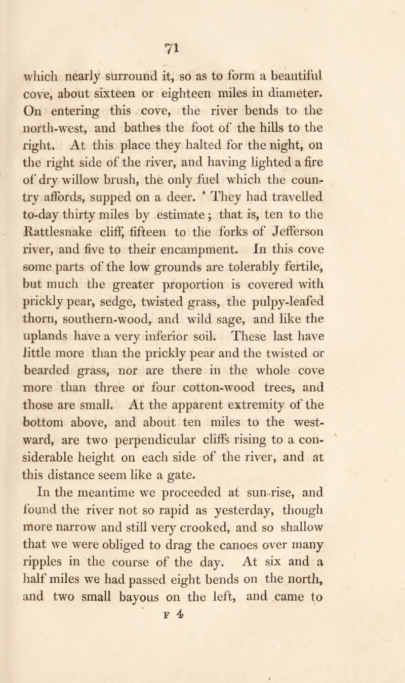 which nearly surround it, so as to form a beautiful cove, about sixteen or eighteen miles in diameter. On entering this cove, the river bends to the north-west, and bathes the foot of the hills to the right. At this place they halted for the night, on the right side of the river, and having lighted a fire of dry willow brush, the only fuel which the coun¬ try affords, supped on a deer. * They had travelled to-day thirty miles by estimate ; that is, ten to the Rattlesnake cliffi fifteen to the forks of Jefferson river, and five to their encampment. In this cove some parts of the low grounds are tolerably fertile, but much the greater proportion is covered with prickly pear, sedge, twisted grass, the pulpy-leafed thorn, southern-wood, and wild sage, and like the uplands have a very inferior soil. These last have little more than the prickly pear and the twisted or bearded grass, nor are there in the whole cove more than three or four cotton-wood trees, and those are small. At the apparent extremity of the bottom above, and about ten miles to the west¬ ward, are two perpendicular cliffs rising to a con¬ siderable height on each side of the river, and at this distance seem like a gate. In the meantime we proceeded at sun rise, and found the river not so rapid as yesterday, though more narrow and still very crooked, and so shallow that we were obliged to drag the canoes over many ripples in the course of the day. At six and a half miles we had passed eight bends on the north, and two small bayous on the left, and came to f 4