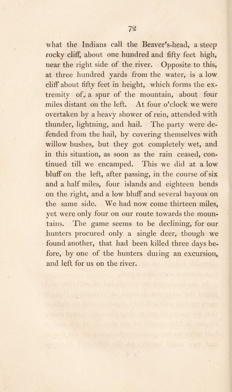 7 °2 what the Indians call the Beaver’s-head, a steep rocky cliff, about one hundred and fifty feet high, near the right side of the river. Opposite to this, at three hundred yards from the water, is a low cliff about fifty feet in height, which forms the ex¬ tremity of*, a spur of the mountain, about four miles distant on the left. At four o’clock we were overtaken by a heavy shower of rain, attended wTith thunder, lightning, and hail. The party were de¬ fended from the hail, by covering themselves with willow bushes, but they got completely wet, and in this situation, as soon as the rain ceased, con¬ tinued till we encamped. This we did at a low bluff on the left, after passing, in the course of six and a half miles, four islands and eighteen bends on the right, and a low bluff and several bayous on the same side. We had now come thirteen miles, yet were only four on our route towards the moun¬ tains. The game seems to be declining, for our hunters procured only a single deer, though we found another, that had been killed three days be¬ fore, by one of the hunters duiing an excursion* and left for us on the river.