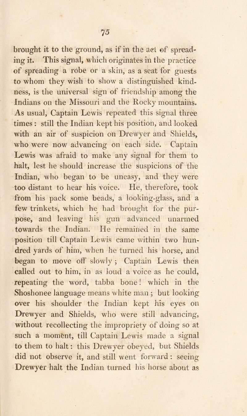 brought it to the ground, as if in the aet of spread¬ ing it. This signal, which originates in the practice of spreading a robe or a skin, as a seat for guests to whom they wish to show a distinguished kind¬ ness, is the universal sign of friendship among the Indians on the Missouri and the Rocky mountains. As usual, Captain Lewis repeated this signal three times : still the Indian kept his position, and looked with an air of suspicion on Drewyer and Shields, who were now advancing on each side. Captain Lewis was afraid to make any signal for them to halt, lest he should increase the suspicions of the Indian, who began to be uneasy, and they were too distant to hear his voice. He, therefore, took from his pack some beads, a looking-glass, and a few trinkets, which he had brought for the pur¬ pose, and leaving his gun advanced unarmed towards the Indian. He remained in the same position till Captain Lewis came within two hun¬ dred yards of him, when he turned his horse, and began to move off slowly ; Captain Lewis then called out to him, in as loud a voice as lie could, repeating the word, tabba bone! which in the Shoshonee language means white man ; but looking over his shoulder the Indian kept his eyes on Drewyer and Shields, who were still advancing, without recollecting the impropriety of doing so at such a moment, till Captain Lewis made a signal to them to halt: this Drewyer obeyed, but Shields did not observe it, and still went forward: seeing Drewyer halt the Indian turned his horse about as I