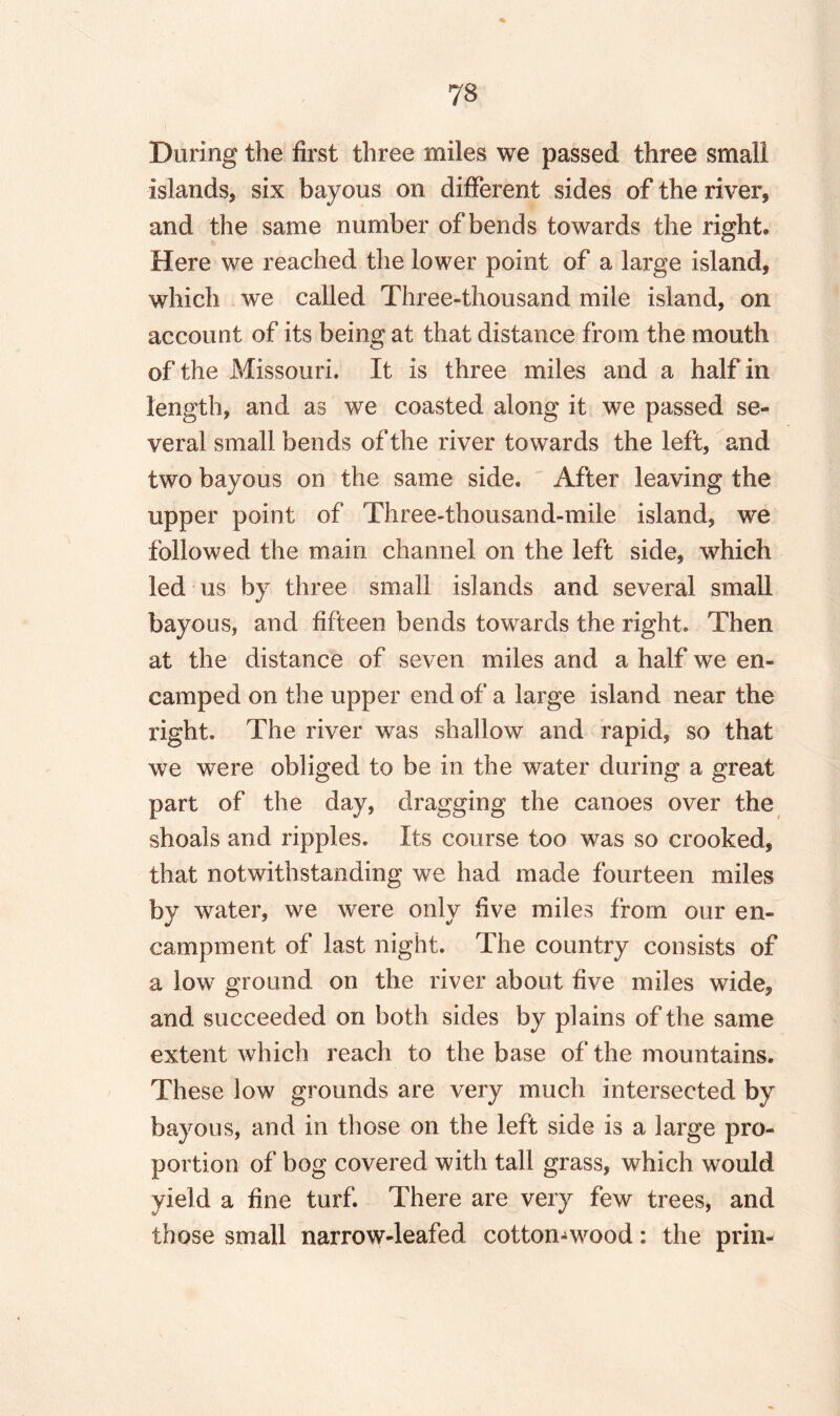 •to During the first three miles we passed three small islands, six bayous on different sides of the river, and the same number of bends towards the right. Here we reached the lower point of a large island, which we called Three-thousand mile island, on account of its being at that distance from the mouth of the Missouri. It is three miles and a half in length, and as we coasted along it we passed se¬ veral small bends of the river towards the left, and two bayous on the same side. After leaving the upper point of Three-thousand-mile island, we followed the main channel on the left side, which led us by three small islands and several small bayous, and fifteen bends towards the right. Then at the distance of seven miles and a half we en¬ camped on the upper end of a large island near the right. The river was shallow and rapid, so that we were obliged to be in the water during a great part of the day, dragging the canoes over the shoals and ripples. Its course too was so crooked, that notwithstanding we had made fourteen miles by water, we were only five miles from our en¬ campment of last night. The country consists of a low ground on the river about five miles wide, and succeeded on both sides by plains of the same extent which reach to the base of the mountains. These low grounds are very much intersected by bayous, and in those on the left side is a large pro¬ portion of bog covered with tall grass, which would yield a fine turf. There are very few trees, and those small narrow-leafed cotton-wood: the prin-