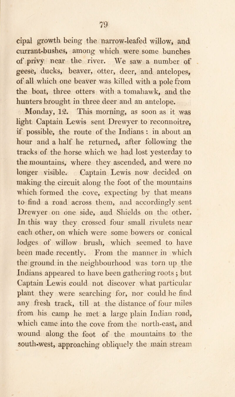 cipal growth being the narrow-leafed willow, and currant-bushes, among which were some bunches of privy near the river. We saw a number of geese, ducks, beaver, otter, deer, and antelopes, of all which one beaver was killed with a pole from the boat, three otters with a tomahawk, and the hunters brought in three deer and an antelope. Monday, 12. This morning, as soon as it was light Captain Lewis sent Drewyer to reconnoitre, if possible, the route of the Indians : in about an hour and a half he returned, after following the tracks of the horse which we had lost yesterday to the mountains, where they ascended, and were no longer visible. Captain Lewis now decided on making the circuit along the foot of the mountains which formed the cove, expecting by that means to find a road across them, and accordingly sent Drewyer on one side, aud Shields on the other. In this way they crossed four small rivulets near each other, on which were some bowers or conical lodges of willow brush, which seemed to have been made recently. From the manner in which the ground in the neighbourhood was torn up the Indians appeared to have been gathering roots ; but Captain Lewis could not discover what particular plant they were searching for, nor could he find any fresh track, till at the distance of four miles from his camp he met a large plain Indian road, which came into the cove from the north-east, and wound along the foot of the mountains to the south-west, approaching obliquely the main stream