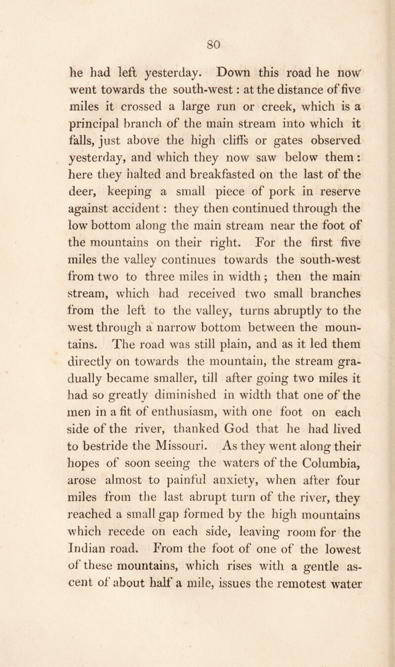 he had left yesterday. Down this road he now went towards the south-west: at the distance of five miles it crossed a large run or creek, which is a principal branch of the main stream into which it falls, just above the high cliffs or gates observed yesterday, and which they now saw below them: here they halted and breakfasted on the last of the deer, keeping a small piece of pork in reserve against accident: they then continued through the low bottom along the main stream near the foot of the mountains on their right. For the first five miles the valley continues towards the south-west from two to three miles in width ; then the main stream, which had received two small branches from the left to the valley, turns abruptly to the west through a narrow bottom between the moun¬ tains. The road was still plain, and as it led them directly on towards the mountain, the stream gra¬ dually became smaller, till after going two miles it had so greatly diminished in width that one of the men in a fit of enthusiasm, with one foot on each side of the river, thanked God that he had lived to bestride the Missouri. As they went along their hopes of soon seeing the waters of the Columbia, arose almost to painful anxiety, when after four miles from the last abrupt turn of the river, they reached a small gap formed by the high mountains which recede on each side, leaving room for the Indian road. From the foot of one of the lowest of these mountains, which rises with a gentle as¬ cent of about half a mile, issues the remotest water