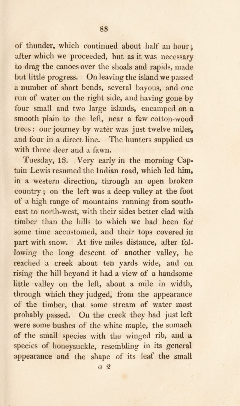 S3 of thunder, which continued about half an hour $ after which we proceeded, but as it was necessary to drag the canoes over the shoals and rapids, made but little progress. On leaving the island we passed a number of short bends, several bayous, and one run of water on the right side, and having gone by four small and two large islands, encamped on a smooth plain to the left, near a few cotton-wood trees: our journey by water was just twelve miles^ and four in a direct line. The hunters supplied us with three deer and a fawn. Tuesday, IS. Very early in the morning Cap¬ tain Lewis resumed the Indian road, which led him, in a western direction, through an open broken country; on the left was a deep valley at the foot of a high range of mountains running from south® east to north-west, with their sides better clad with timber than the hills to which we had been for some time accustomed, and their tops covered in part with snow. At live miles distance, after fol¬ lowing the long descent of another valley, he reached a creek about ten yards wide, and on rising the hill beyond it had a view of a handsome little valley on the left, about a mile in width, through which they judged, from the appearance of the timber, that some stream of water most probably passed. On the creek they had just left were some bushes of the white maple, the sumach of the small species with the winged rib, and a species of honeysuckle, resembling in its general appearance and the shape of its leaf the small g 2