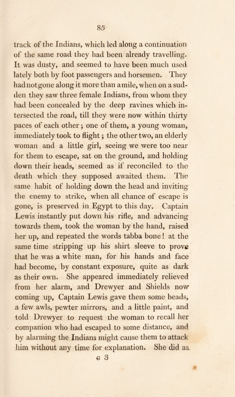 8 5 track of the Indians, which led along a continuation of the same road they had been already travelling. It was dusty, and seemed to have been much used lately both by foot passengers and horsemen. They had not gone along it more than amile, when on a sud¬ den they saw three female Indians, from whom they had been concealed by the deep ravines which in¬ tersected the road, till they were now within thirty paces of each other; one of them, a young woman, immediately took to flight; the other two, an elderly woman and a little girl, seeing we were too near for them to escape, sat on the ground, and holding down their heads, seemed as if reconciled to the death which they supposed awaited them. The same habit of holding down the head and inviting the enemy to strike, when all chance of escape is gone, is preserved in Egypt to this day. Captain Lewis instantly put down his rifle, and advancing towards them, took the woman by the hand, raised her up, and repeated the words tabba bone! at the same time stripping up his shirt sleeve to prove that he was a white man, for his hands and face had become, by constant exposure, quite as dark as their own. She appeared immediately relieved from her alarm, and Drewyer and Shields now coming up, Captain Lewis gave them some beads, a few awls, pewter mirrors, and a little paint, and told Drewyer to request the woman to recall her companion who had escaped to some distance, and by alarming the Indians might cause them to attack him without any time for explanation. She did ast