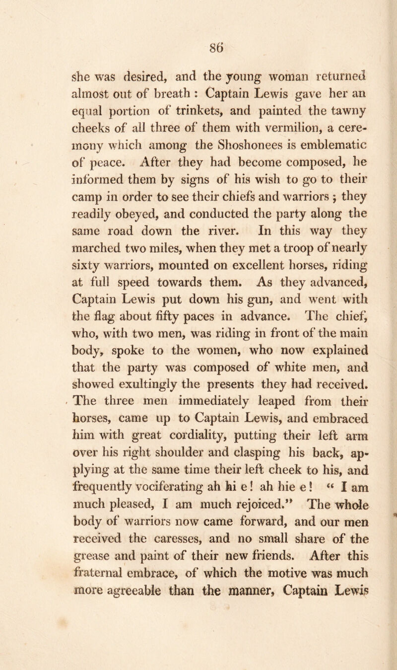 she was desired, and the young woman returned almost out of breath : Captain Lewis gave her an equal portion of trinkets, and painted the tawny cheeks of all three of them with vermilion, a cere¬ mony which among the Shoshonees is emblematic of peace* After they had become composed, he informed them by signs of his wish to go to their camp in order to see their chiefs and warriors j they readily obeyed, and conducted the party along the same road down the river. In this way they marched two miles, when they met a troop of nearly sixty warriors, mounted on excellent horses, riding at full speed towards them. As they advanced, Captain Lewis put down his gun, and went with the flag about fifty paces in advance. The chief, who, with two men, was riding in front of the main body, spoke to the women, who now explained that the party was composed of white men, and showed exultingly the presents they had received. . The three men immediately leaped from their horses, came up to Captain Lewis, and embraced him with great cordiality, putting their left arm over his right shoulder and clasping his back, ap¬ plying at the same time their left cheek to his, and frequently vociferating ah hi e! ah hie e! “ I am much pleased, I am much rejoiced.’* The whole body of warriors now came forward, and our men received the caresses, and no small share of the grease and paint of their new friends. After this fraternal embrace, of which the motive was much more agreeable than the manner, Captain Lewis