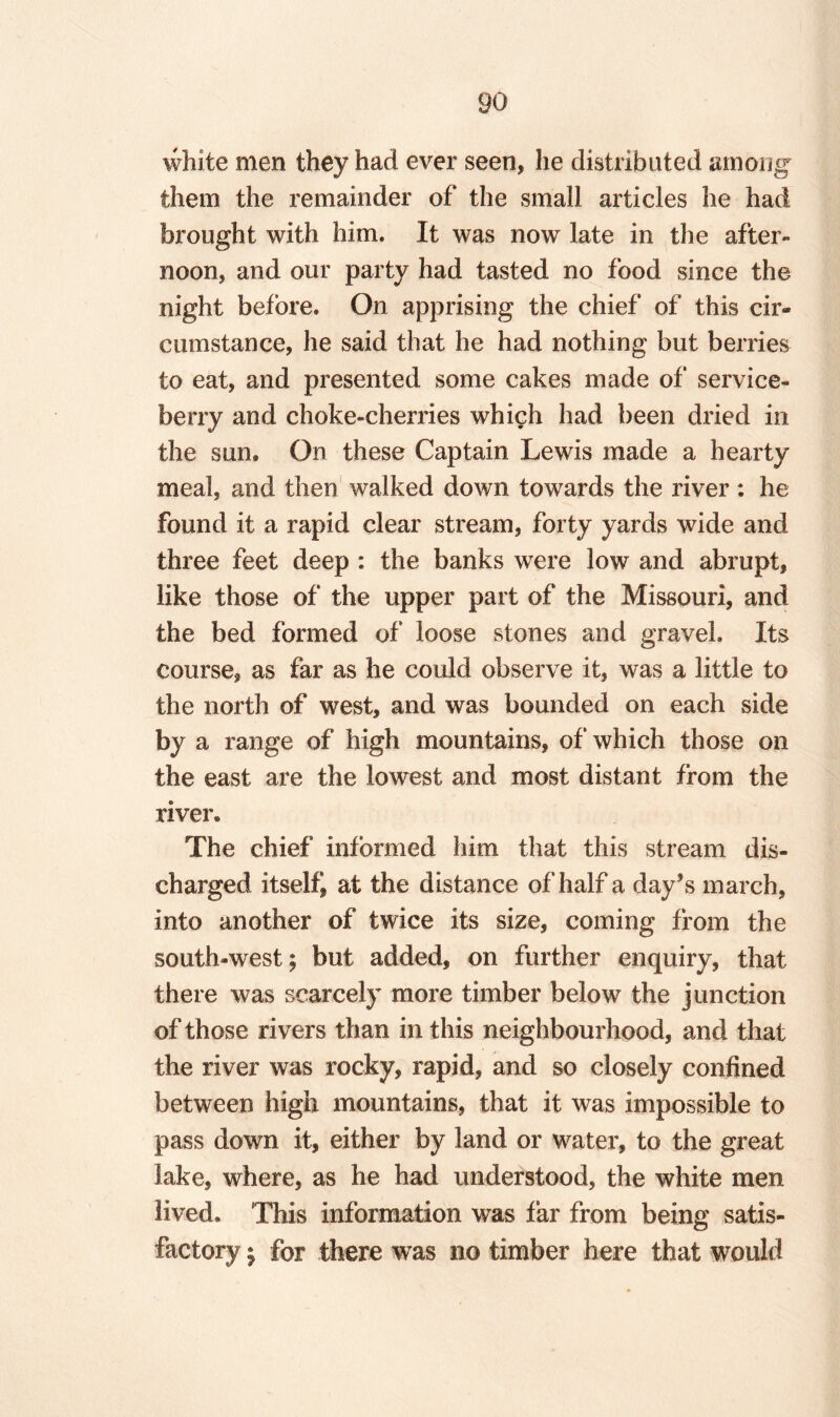 white men they had ever seen, he distributed among them the remainder of the small articles he had brought with him. It was now late in the after¬ noon, and our party had tasted no food since the night before. On apprising the chief of this cir¬ cumstance, he said that he had nothing but berries to eat, and presented some cakes made of service- berry and choke-cherries which had been dried in the sun. On these Captain Lewis made a hearty meal, and then walked down towards the river : he found it a rapid clear stream, forty yards wide and three feet deep : the banks were low and abrupt, like those of the upper part of the Missouri, and the bed formed of loose stones and gravel. Its course* as far as he could observe it, was a little to the north of west, and was bounded on each side by a range of high mountains, of which those on the east are the lowest and most distant from the river. The chief informed him that this stream dis¬ charged itself* at the distance of half a day’s inarch, into another of twice its size, coming from the south-west; but added, on further enquiry, that there was scarcely more timber below the junction of those rivers than in this neighbourhood, and that the river was rocky, rapid, and so closely confined between high mountains, that it was impossible to pass down it, either by land or water, to the great lake, where, as he had understood, the white men lived. This information was far from being satis¬ factory ; for there was no timber here that would