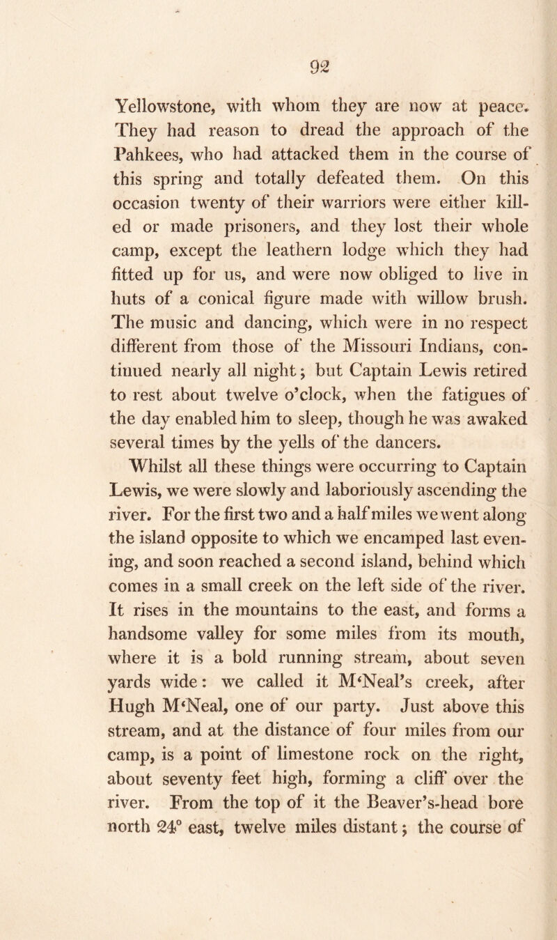 Yellowstone* with whom they are now at peace* They had reason to dread the approach of the Pahkees, who had attacked them in the course of this spring and totally defeated them. On this occasion twenty of their warriors were either kill¬ ed or made prisoners, and they lost their whole camp, except the leathern lodge which they had fitted up for us, and were now obliged to live in huts of a conical figure made with willow brush. The music and dancing, which were in no respect different from those of the Missouri Indians, con¬ tinued nearly all night; but Captain Lewis retired to rest about twelve o’clock, when the fatigues of the day enabled him to sleep, though he was awaked several times by the yells of' the dancers. Whilst all these things were occurring to Captain Lewis, we were slowly and laboriously ascending the river. For the first twro and a half miles we went along the island opposite to which we encamped last even¬ ing, and soon reached a second island, behind which comes in a small creek on the left side of the river. It rises in the mountains to the east, and forms a handsome valley for some miles from its mouth, where it is a bold running stream, about seven yards wide: we called it M‘Neal’s creek, after Hugh M‘Neal, one of our party. Just above this stream, and at the distance of four miles from our camp, is a point of limestone rock on the right, about seventy feet high, forming a cliff over the river. From the top of it the BeaverVhead bore north east, twelve miles distant; the course of