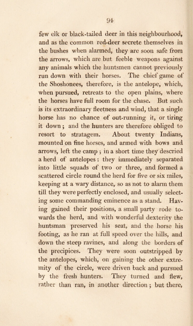 few elk or black-tailed deer in this neighbourhood, and as the common red-deer secrete themselves in the bushes when alarmed, they are soon safe from the arrows, which are but feeble weapons against any animals which the huntsmen cannot previously run down with their horses. The chief game of the Shoshonees, therefore, is the antelope, which, when pursued, retreats to the open plains, where the horses have full room for the chase. But such is its extraordinary fleetness and wind, that a single horse has no chance of out-running it, or tiring it down; and the hunters are therefore obliged to resort to stratagem. About twenty Indians, mounted on fine horses, and armed with bows and arrows, left the camp ; in a short time they descried a herd of antelopes: they immediately separated into little squads of two or three, and formed a scattered circle round the herd for five or six miles, keeping at a wary distance, so as not to alarm them till they were perfectly enclosed, and usually select¬ ing some commanding eminence as a stand. Hav¬ ing gained their positions, a small party rode to¬ wards the herd, and with wonderful dexterity the huntsman preserved his seat, and the horse his footing, as he ran at full speed over the hills, and down the steep ravines, and along the borders of the precipices. They were soon outstripped by the antelopes, which, on gaining the other extre¬ mity of the circle, were driven back and pursued by the fresh hunters. They turned and flew, rather than ran, in another direction ; but there,