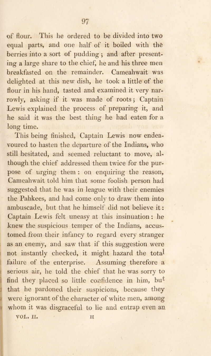 of flour. This he ordered to be divided into two equal parts, and one half of it boiled with the berries into a sort of pudding ; and after present¬ ing a large share to the chief, he and his three men breakfasted on the remainder. Cameahwait was delighted at this new dish, he took a little of the flour in his hand, tasted and examined it very nar¬ rowly, asking if it was made of roots; Captain Lewis explained the process of preparing it, and he said it was the best thing he had eaten for a long time. This being finished, Captain Lewis now endea¬ voured to hasten the departure of the Indians, who still hesitated, and seemed reluctant to move, al¬ though the chief addressed them twice for the pur¬ pose of urging them : on enquiring the reason, Cameahwait told him that some foolish person had suggested that he was in league with their enemies the Pahkees, and had come only to draw them into ambuscade, but that he himself did not believe it: Captain Lewis felt uneasy at this insinuation: he knew the suspicious temper of the Indians, accus¬ tomed from their infancy to regard every stranger as an enemy, and saw that if this suggestion were not instantly checked, it might hazard the tota^ failure of the enterprise. Assuming therefore a serious air, he told the chief that he was sorry to find they placed so little confidence in him, bu- that he pardoned their suspicions, because they were ignorant of the character of white men, among whom it was disgraceful to lie and entrap even an VOL. II. h