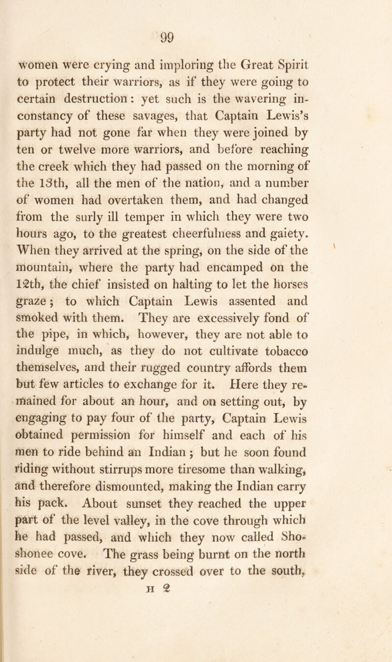 women were crying and imploring the Great Spirit to protect their warriors, as if they were going to certain destruction: yet such is the wavering in¬ constancy of these savages, that Captain Lewis’s party had not gone far when they were joined by ten or twelve more warriors, and before reaching the creek which they had passed on the morning of the 13th, all the men of the nation, and a number of women had overtaken them, and had changed from the surly ill temper in which they were two hours ago, to the greatest cheerfulness and gaiety. When they arrived at the spring, on the side of the mountain, where the party had encamped on the 12th, the chief insisted on halting to let the horses graze; to which Captain Lewis assented and smoked with them. They are excessively fond of the pipe, in which, however, they are not able to indulge much, as they do not cultivate tobacco themselves, and their rugged country affords them but few articles to exchange for it. Here they re¬ mained for about an hour, and on setting out, by engaging to pay four of the party, Captain Lewis obtained permission for himself and each of his men to ride behind an Indian ; but he soon found riding without stirrups more tiresome than walking, and therefore dismounted, making the Indian carry his pack. About sunset they reached the upper part of the level valley, in the cove through which he had passed, and which they now called Sho- shonee cove. The grass being burnt on the north side of the river, they crossed over to the south* H 2