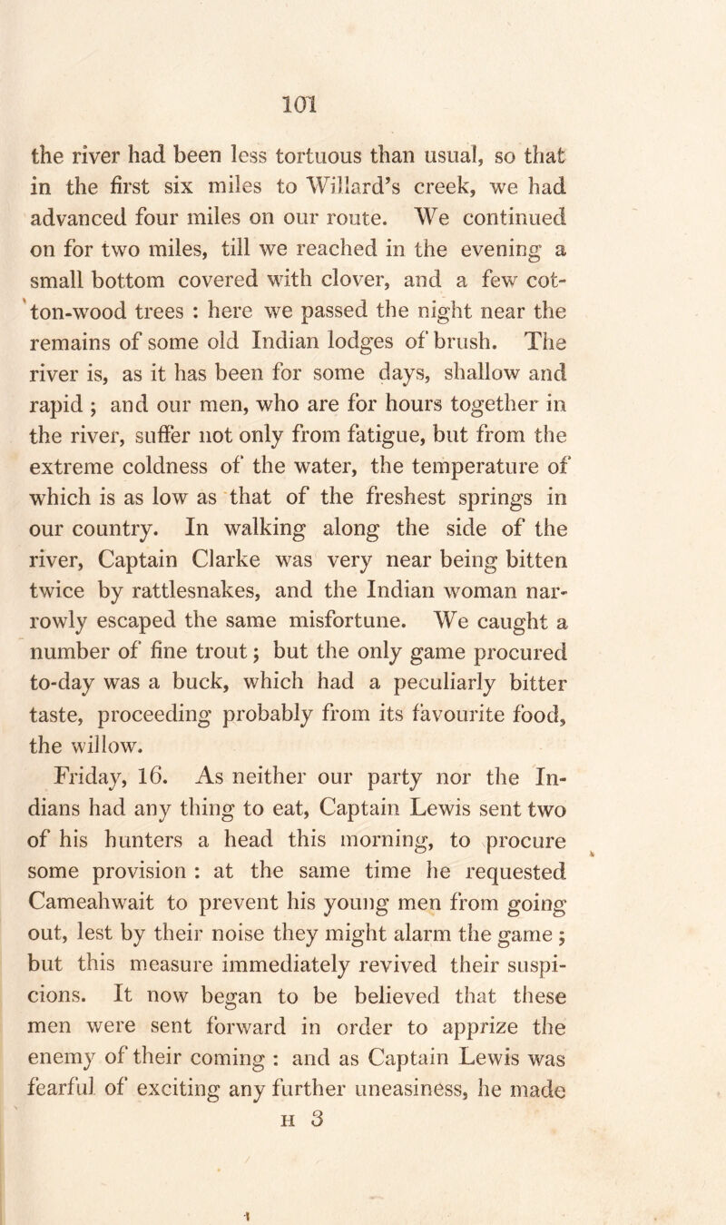 the river had been less tortuous than usual, so that in the first six miles to Willard’s creek, we had advanced four miles on our route. We continued on for two miles, till we reached in the evening a small bottom covered with clover, and a few cot¬ ton-wood trees : here we passed the night near the remains of some old Indian lodges of brush. The river is, as it has been for some days, shallow and rapid ; and our men, who are for hours together in the river, suffer not only from fatigue, but from the extreme coldness of the water, the temperature of wThich is as low as that of the freshest springs in our country. In walking along the side of the river, Captain Clarke was very near being bitten twice by rattlesnakes, and the Indian woman nar¬ rowly escaped the same misfortune. We caught a number of fine trout; but the only game procured to-day was a buck, which had a peculiarly bitter taste, proceeding probably from its favourite food, the willow. Friday, 16. As neither our party nor the In¬ dians had any thing to eat, Captain Lewis sent two of his hunters a head this morning, to procure some provision : at the same time he requested Cameahwait to prevent his young men from going out, lest by their noise they might alarm the game ; but this measure immediately revived their suspi¬ cions. it now began to be believed that these men were sent forward in order to apprize the enemy of their coming : and as Captain Lewis was fearful of exciting any further uneasiness, he made h 3 i