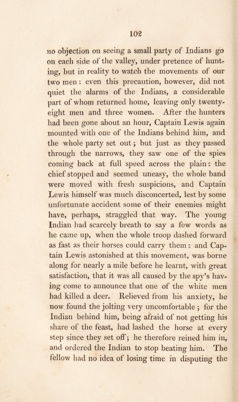 no objection on seeing a small party of Indians go on each side of the valley, under pretence of hunt¬ ing, but in reality to watch the movements of our two men: even this precaution, however, did not quiet the alarms of the Indians, a considerable part of whom returned home, leaving only twenty- eight men and three women. After the hunters had been gone about an hour, Captain Lewis again mounted with one of the Indians behind him, and the whole party set out \ but just as they passed through the narrows, they saw one of the spies coming back at full speed across the plain: the chief stopped and seemed uneasy, the whole band were moved with fresh suspicions, and Captain Lewis himself was much disconcerted, lest by some unfortunate accident some of their enemies might have, perhaps, straggled that way. The young Indian had scarcely breath to say a few words as he came up, when the whole troop dashed forward as fast as their horses could carry them : and Cap¬ tain Lewis astonished at this movement, was borne along for nearly a mile before he learnt, with great satisfaction, that it was all caused by the spy’s hav¬ ing come to announce that one of the white men had killed a deer. Relieved from his anxiety, he now found the jolting very uncomfortable ; for the Indian behind him, being afraid of not getting his share of the feast, had lashed the horse at every step since they set off; he therefore reined him in, and ordered the Indian to stop beating him. The fellow had no idea of losing time in disputing the