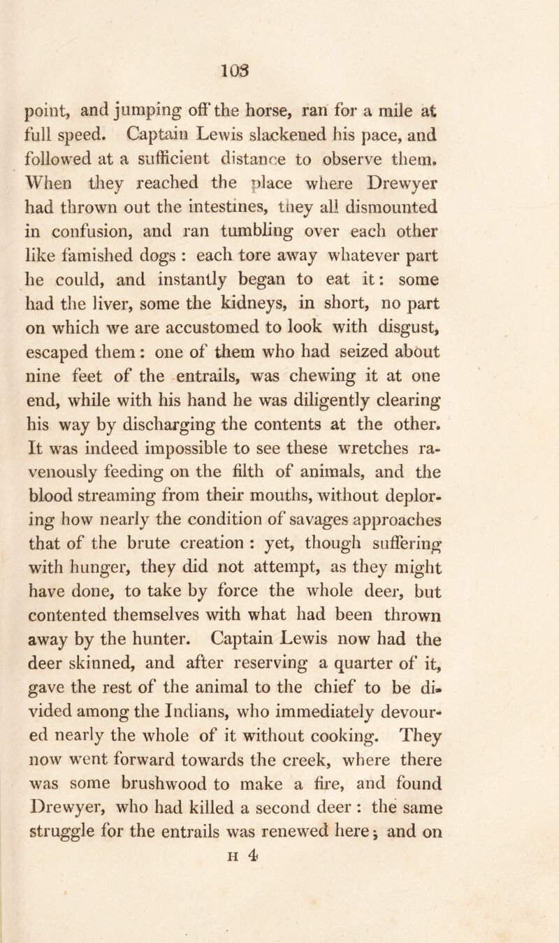 108 point, and jumping off the horse, ran for a mile at full speed. Captain Lewis slackened his pace, and followed at a sufficient distance to observe them. When they reached the place where Drewyer had thrown out the intestines, they all dismounted in confusion, and ran tumbling over each other like famished dogs : each tore away whatever part he could, and instantly began to eat it: some had the liver, some the kidneys, in short, no part on which we are accustomed to look with disgust, escaped them: one of them who had seized about nine feet of the entrails, was chewing it at one end, while with his hand he was diligently clearing his way by discharging the contents at the other. It was indeed impossible to see these wretches ra¬ venously feeding on the filth of animals, and the blood streaming from their mouths, without deplor¬ ing how nearly the condition of savages approaches that of the brute creation : yet, though suffering with hunger, they did not attempt, as they might have done, to take by force the whole deer, but contented themselves with what had been thrown away by the hunter. Captain Lewis now had the deer skinned, and after reserving a quarter of it, gave the rest of the animal to the chief to be di» vided among the Indians, who immediately devour¬ ed nearly the whole of it without cooking. They now wTent forward towards the creek, where there was some brushwood to make a fire, and found Drewyer, who had killed a second deer : the same struggle for the entrails was renewed here * and on h 4?