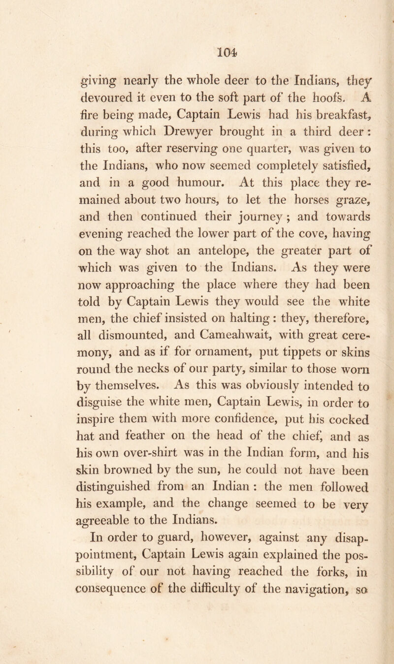 giving nearly the whole deer to the Indians, they devoured it even to the soft part of the hoofs. A lire being made, Captain Lewis had his breakfast, during which Drewyer brought in a third deer: this too, after reserving one quarter, was given to the Indians, who now seemed completely satisfied, and in a good humour. At this place they re¬ mained about two hours, to let the horses graze, and then continued their journey ; and towards evening reached the lower part of the cove, having on the way shot an antelope, the greater part of which was given to the Indians. As they were now approaching the place where they had been told by Captain Lewis they would see the white men, the chief insisted on halting: they, therefore, all dismounted, and Cameahwait, with great cere¬ mony, and as if for ornament, put tippets or skins round the necks of our party, similar to those worn by themselves. As this was obviously intended to disguise the white men, Captain Lewis, in order to inspire them with more confidence, put his cocked hat and feather on the head of the chief, and as his own over-shirt was in the Indian form, and his skin browned by the sun, he could not have been distinguished from an Indian : the men followed his example, and the change seemed to be very agreeable to the Indians. In order to guard, however, against any disap¬ pointment, Captain Lewis again explained the pos¬ sibility of our not having reached the forks, in consequence of the difficulty of the navigation, so