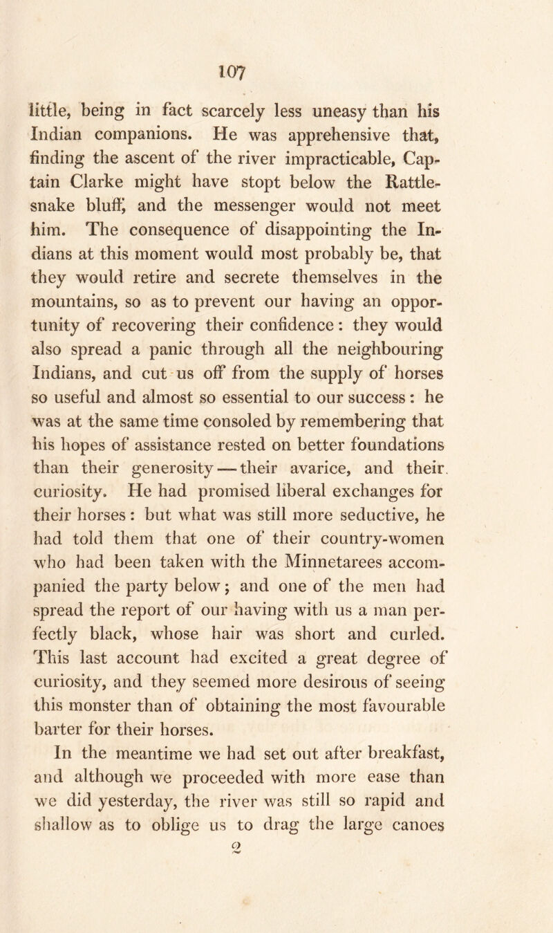 little, being in fact scarcely less uneasy than his Indian companions. He was apprehensive that* finding the ascent of the river impracticable, Cap¬ tain Clarke might have stopt below the Rattle¬ snake bluffy and the messenger would not meet him. The consequence of disappointing the In¬ dians at this moment would most probably be, that they would retire and secrete themselves in the mountains, so as to prevent our having an oppor¬ tunity of recovering their confidence: they would also spread a panic through all the neighbouring Indians, and cut us off from the supply of horses so useful and almost so essential to our success : he was at the same time consoled by remembering that his hopes of assistance rested on better foundations than their generosity — their avarice, and their curiosity. He had promised liberal exchanges for their horses: but what was still more seductive, he had told them that one of their country-women who had been taken with the Minnetarees accom¬ panied the party below; and one of the men had spread the report of our having with us a man per¬ fectly black, whose hair was short and curled. This last account had excited a great degree of curiosity, and they seemed more desirous of seeing this monster than of obtaining the most favourable barter for their horses. In the meantime we had set out after breakfast, and although we proceeded with more ease than we did yesterday, the river was still so rapid and shallow as to oblige us to drag the large canoes C)