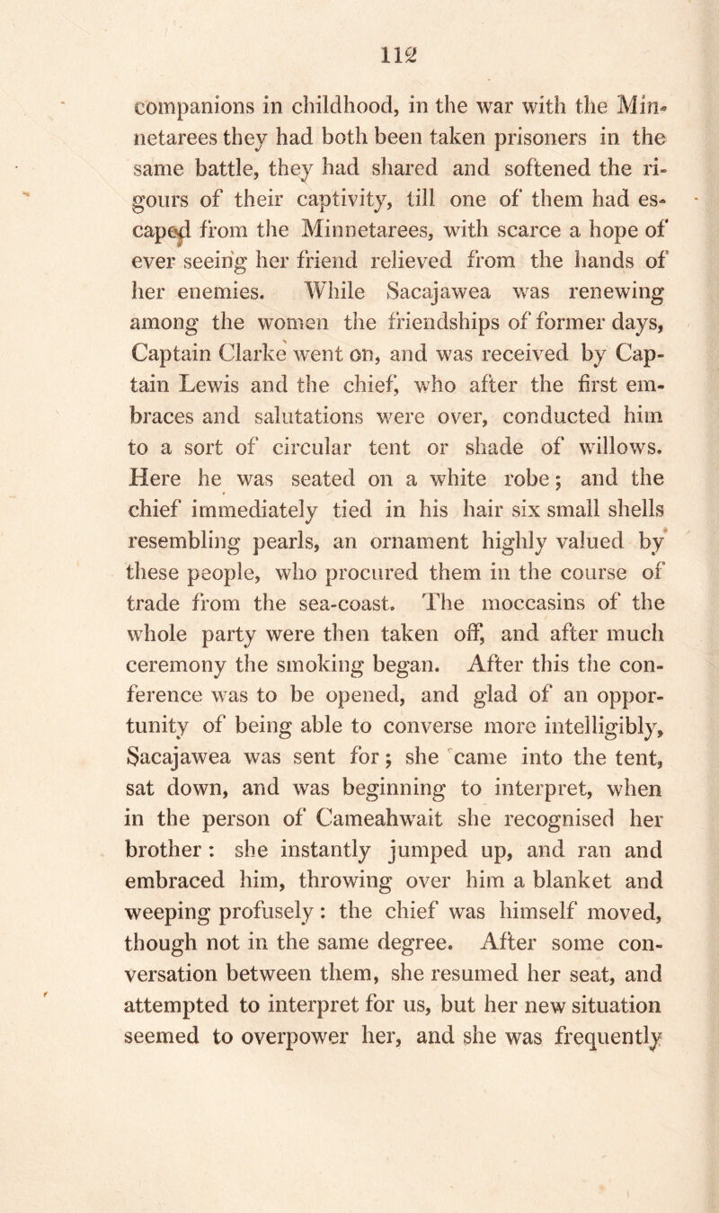 companions in childhood, in the war with the Min- netarees they had both been taken prisoners in the same battle, they had shared and softened the ri¬ gours of their captivity, till one of them had es¬ cape^ from the Minnetarees, with scarce a hope of ever seeing her friend relieved from the hands of her enemies. While Sacajawea was renewing among the women the friendships of former days, Captain Clarke went on, and was received by Cap¬ tain Lewis and the chief, who after the first em¬ braces and salutations were over, conducted him to a sort of circular tent or shade of willows. Here he was seated on a white robe; and the chief immediately tied in his hair six small shells resembling pearls, an ornament highly valued by these people, who procured them in the course of trade from the sea-coast. The moccasins of the whole party were then taken off, and after much ceremony the smoking began. After this the con¬ ference was to be opened, and glad of an oppor¬ tunity of being able to converse more intelligibly, Sacajawea was sent for; she came into the tent, sat down, and was beginning to interpret, when in the person of Cameahwait she recognised her brother: she instantly jumped up, and ran and embraced him, throwing over him a blanket and weeping profusely: the chief was himself moved, though not in the same degree. After some con¬ versation between them, she resumed her seat, and attempted to interpret for us, but her new situation seemed to overpower her, and she was frequently