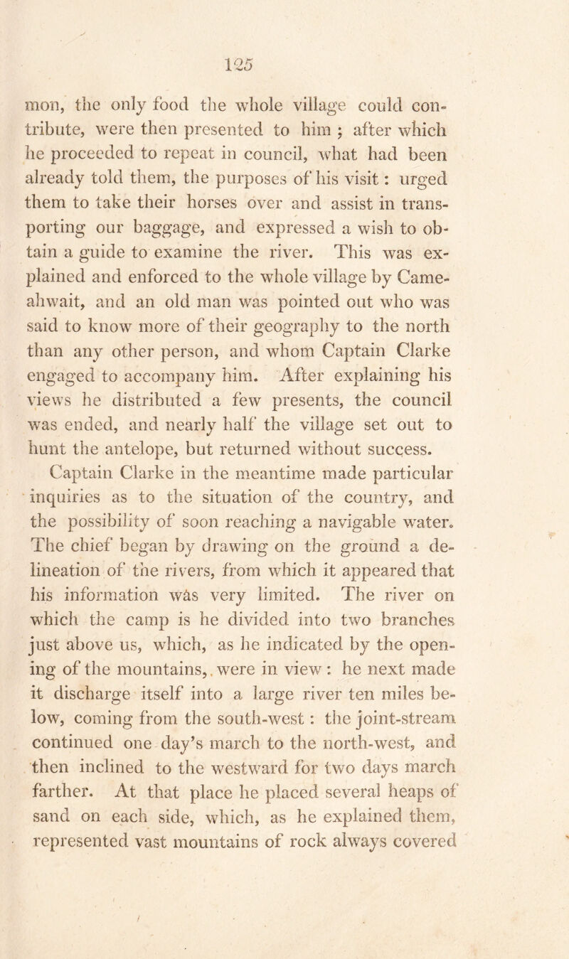 mon, the only food the whole village could con¬ tribute, were then presented to him ; after which he proceeded to repeat in council, what had been already told them, the purposes of his visit: urged them to take their horses over and assist in trans¬ porting our baggage, and expressed a wish to ob¬ tain a guide to examine the river. This was ex¬ plained and enforced to the whole village by Came- ah wait, and an old man was pointed out who was said to know more of their geography to the north than any other person, and whom Captain Clarke engaged to accompany him. After explaining his views he distributed a few presents, the council was ended, and nearly half the village set out to hunt the antelope, but returned without success. Captain Clarke in the meantime made particular inquiries as to the situation of the country, and the possibility of soon reaching a navigable water* The chief began by drawing on the ground a de¬ lineation of the rivers, from which it appeared that his information was very limited. The river on which the camp is he divided into two branches just above us, which, as he indicated by the open¬ ing of the mountains,, were in view : he next made it discharge itself into a large river ten miles be¬ low, coming from the south-west: the joint-stream continued one day’s march to the north-west, and then inclined to the westward for two days march farther. At that place he placed several heaps of sand on each side, which, as he explained them, represented vast mountains of rock always covered /