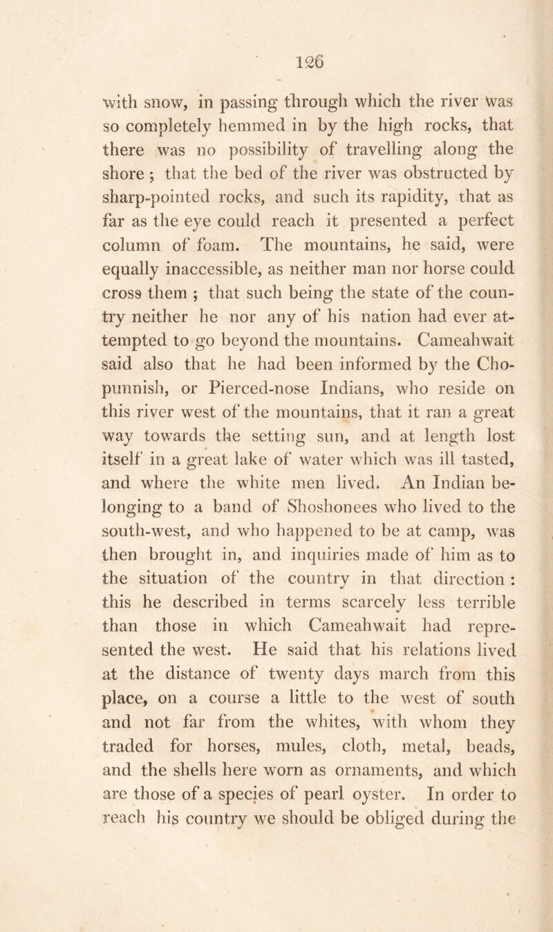 with snow, in passing through which the river was so completely hemmed in by the high rocks, that there was no possibility of travelling along the shore ; that the bed of the river was obstructed by sharp-pointed rocks, and such its rapidity, that as far as the eye could reach it presented a perfect column of foam. The mountains, he said, were equally inaccessible, as neither man nor horse could cross them ; that such being the state of the coun¬ try neither he nor any of his nation had ever at¬ tempted to go beyond the mountains. Cameahwait said also that he had been informed by the Cho- punnish, or Pierced-nose Indians, who reside on this river west of the mountains, that it ran a great way towards the setting sun, and at length lost n itself in a great lake of water which was ill tasted, and where the white men lived. An Indian be¬ longing to a band of Shoshonees who lived to the south-west, and who happened to be at camp, was then brought in, and inquiries made of him as to the situation of the country in that direction : this he described in terms scarcely less terrible than those in which Cameahwait had repre¬ sented the west. He said that his relations lived at the distance of twenty days march from this place, on a course a little to the west of south and not far from the whites, with whom they traded for horses, mules, cloth, metal, beads, and the shells here worn as ornaments, and which are those of a species of pearl oyster. In order to reach his country we should be obliged during the