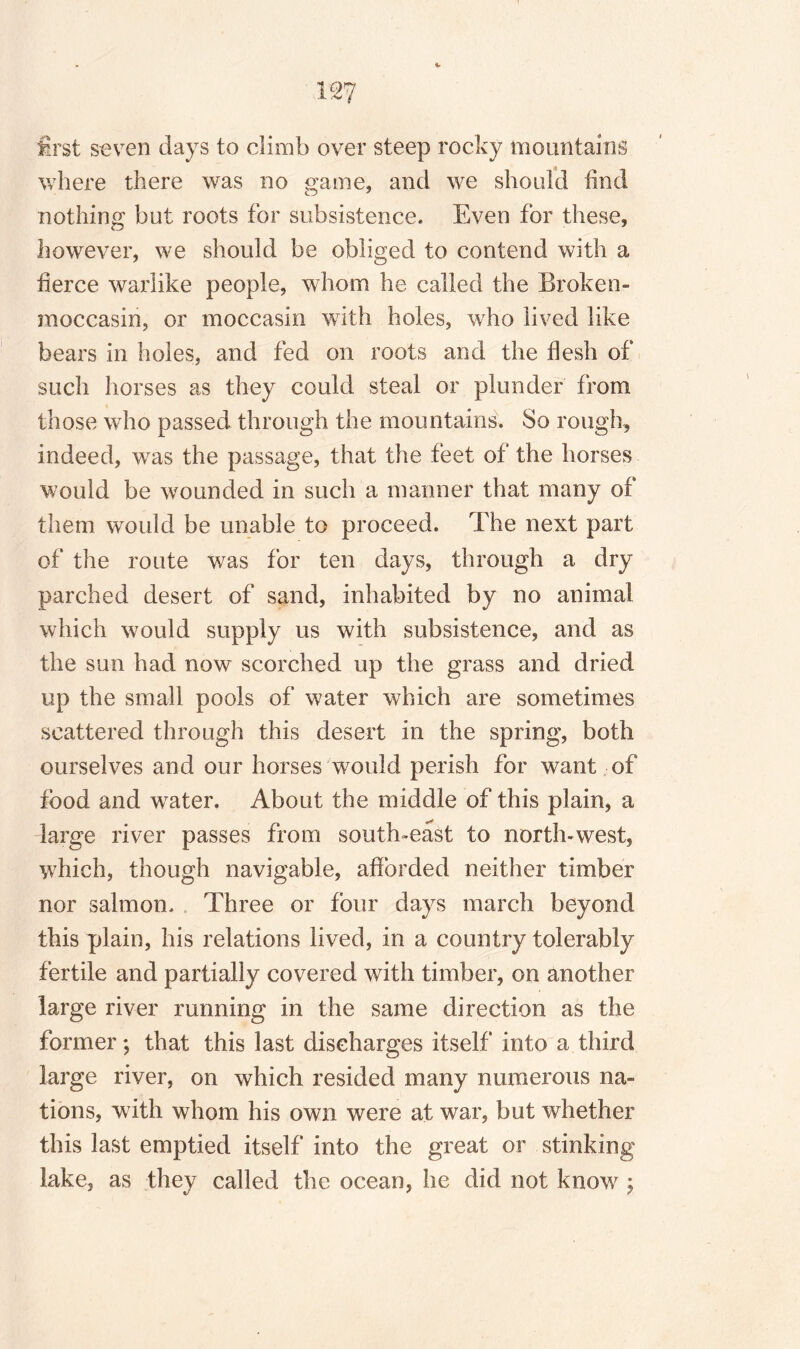 first seven days to climb over steep rocky mountains where there was no game, and we should hind nothing but roots for subsistence. Even for these, however, we should be obliged to contend with a fierce warlike people, whom he called the Broken- moccasin, or moccasin with holes, who lived like bears in holes, and fed on roots and the flesh of such horses as they could steal or plunder from those who passed through the mountains. So rough, indeed, was the passage, that the feet of the horses would be wounded in such a manner that many of them would be unable to proceed. The next part of the route was for ten days, through a dry parched desert of sand, inhabited by no animal which would supply us with subsistence, and as the sun had now scorched up the grass and dried up the small pools of water which are sometimes scattered through this desert in the spring, both ourselves and our horses would perish for want of food and water. About the middle of this plain, a large river passes from south-east to north-west, which, though navigable, afforded neither timber nor salmon. Three or four days march beyond this plain, his relations lived, in a country tolerably fertile and partially covered with timber, on another large river running in the same direction as the former *, that this last discharges itself into a third large river, on which resided many numerous na¬ tions, with whom his own were at war, but whether this last emptied itself into the great or stinking lake, as they called the ocean, he did not know ;