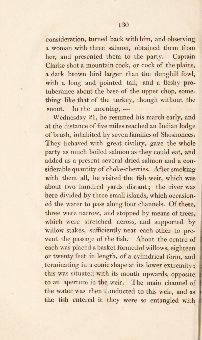 consideration, turned back with him, and observing a woman with three salmon, obtained them from her, and presented them to the party. Captain Clarke shot a mountain cock, or cock of the plains, a dark brown bird larger than the dunghill fowl, with a long and pointed tail, and a fleshy pro¬ tuberance about the base of the upper chop, some¬ thing like that of the turkey, though without the snout. In the morning, — Wednesday 21, he resumed his march early, and at the distance of five miles reached an Indian lodge of brush, inhabited by seven families of Shoshonees. They behaved with great civility, gave the whole party as much boiled salmon as they could eat, and added as a present several dried salmon and a con¬ siderable quantity of choke-cherries. After smoking with them all, he visited the fish weir, which was about two hundred yards distant; the river was here divided by three small islands, which occasion¬ ed the water to pass along four channels. Of these, three were narrow, and stopped by means of trees, , which were stretched across, and supported by ! willow stakes, sufficiently near each other to pre- ■ vent the passage of the fish. About the centre of If each was placed a basket formed of willows, eighteen i| or twenty feet in length, of a cylindrical form, and | terminating in a conic shape at its lower extremity; | this was situated with its mouth upwards, opposite I to an aperture in the weir. The main channel of if the water was then c onducted to this weir, and as :i the fish entered it they were so entangled with r