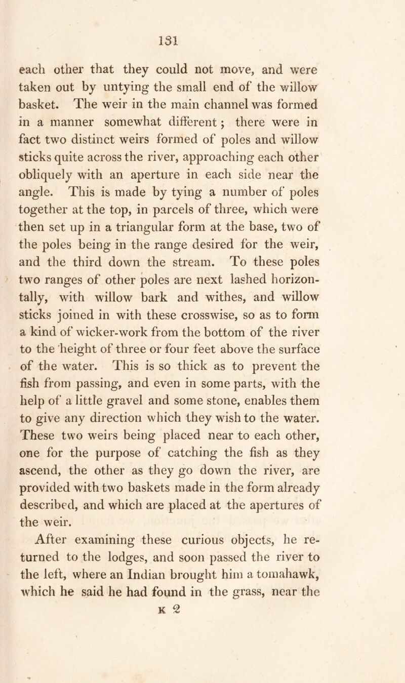 each other that they could not move, and were taken out by untying the small end of the willow basket. The weir in the main channel was formed in a manner somewhat different; there were in fact two distinct weirs formed of poles and willow sticks quite across the river, approaching each other obliquely with an aperture in each side near the angle. This is made by tying a number of poles together at the top, in parcels of three, which were then set up in a triangular form at the base, two of the poles being in the range desired for the weir, and the third down the stream. To these poles two ranges of other poles are next lashed horizon¬ tally, with willow bark and withes, and willow sticks joined in with these crosswise, so as to form a kind of wicker-work from the bottom of the river to the height of three or four feet above the surface of the water. This is so thick as to prevent the fish from passing, and even in some parts, with the help of a little gravel and some stone, enables them to give any direction which they wish to the water. These two weirs being placed near to each other, one for the purpose of catching the fish as they ascend, the other as they go down the river, are provided with two baskets made in the form already described, and which are placed at the apertures of the weir. After examining these curious objects, he re¬ turned to the lodges, and soon passed the river to the left, where an Indian brought him a tomahawk, which he said he had found in the grass, near the