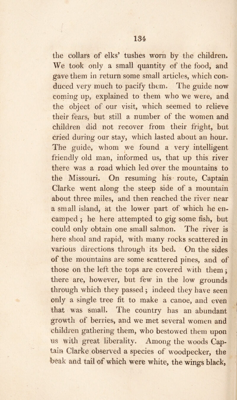 the collars of elks’ tushes worn by the children. We took only a small quantity of the food, and gave them in return some small articles, which con¬ duced very much to pacify them. The guide now coming up, explained to them who we were, and the object of our visit, which seemed to relieve their fears, but still a number of the women and children did not recover from their fright, but cried during our stay, which lasted about an hour. The guide, whom we found a very intelligent friendly old man, informed us, that up this river there was a road which led over the mountains to the Missouri. On resuming his- route, Captain Clarke went along the steep side of a mountain about three miles, and then reached the river near a small island, at the lower part of which he en¬ camped ; he here attempted to gig some fish, but could only obtain one small salmon. The river is here shoal and rapid, with many rocks scattered in various directions through its bed. On the sides of the mountains are some scattered pines, and of those on the left the tops are covered with them; there are, however, but few in the low grounds through which they passed ; indeed they have seen only a single tree fit to make a canoe, and even that was small. The country has an abundant growth of berries, and we met several women and children gathering them, who bestowed them upon us with great liberality. Among the woods Cap¬ tain Clarke observed a species of woodpecker, the beak and tail of which were white, the wings black,