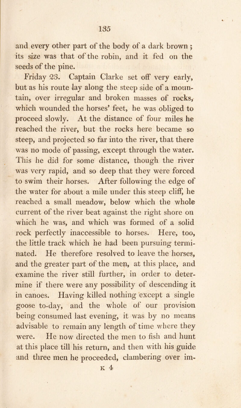 and every other part of the body of a dark brown ; its size was that of the robin, and it fed on the seeds of the pine. Friday 23. Captain Clarke set off very early, but as his route lay along the steep side of a moun¬ tain, over irregular and broken masses of rocks, which wounded the horses’ feet, he was obliged to proceed slowly. At the distance of four miles he reached the river, but the rocks here became so steep, and projected so far into the river, that there was no mode of passing, except through the water. This he did for some distance, though the river was very rapid, and so deep that they were forced to swim their horses. After following the edge of the water for about a mile under this steep cliff, he reached a small meadow, below which the whole current of the river beat against the right shore on which he was, and which was formed of a solid rock perfectly inaccessible to horses. Here, too, the little track which he had been pursuing termi¬ nated. He therefore resolved to leave the horses, and the greater part of the men, at this place, and examine the river still further, in order to deter¬ mine if there were any possibility of descending it in canoes. Having killed nothing except a single goose to-day, and the whole of our provision being consumed last evening, it was by no means advisable to remain any length of time where they were. He now directed the men to fish and hunt at this place till his return, and then with his guide and three men he proceeded, clambering over im« k 4