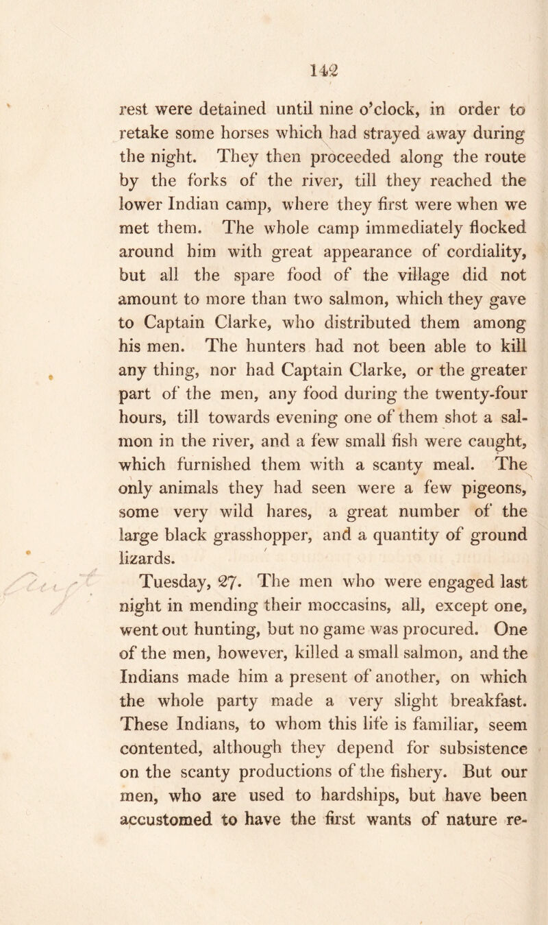 rest were detained until nine o’clock, in order to retake some horses which had strayed away during the night. They then proceeded along the route by the forks of the river, till they reached the lower Indian camp, where they first were when we met them. The whole camp immediately flocked around him with great appearance of cordiality, but all the spare food of the village did not amount to more than two salmon, which they gave to Captain Clarke, who distributed them among his men. The hunters had not been able to kill any thing, nor had Captain Clarke, or the greater part of the men, any food during the twenty-four hours, till towards evening one of them shot a sal¬ mon in the river, and a few small fish were caught, which furnished them with a scanty meal. The only animals they had seen were a few pigeons, some very wild hares, a great number of the large black grasshopper, and a quantity of ground lizards. Tuesday, 27* The men who were engaged last night in mending their moccasins, all, except one, went out hunting, but no game was procured. One of the men, however, killed a small salmon, and the Indians made him a present of another, on which the whole party made a very slight breakfast. These Indians, to whom this life is familiar, seem contented, although they depend for subsistence on the scanty productions of the fishery. But our men, who are used to hardships, but have been accustomed to have the first wants of nature re-