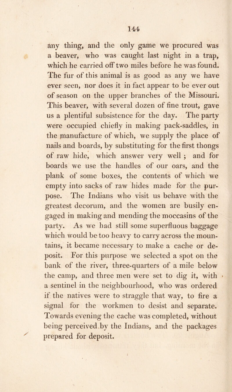 s any thing, and the only game we procured was a beaver, who was caught last night in a trap, which he carried off two miles before he was found. The fur of this animal is as good as any we have ever seen, nor does it in fact appear to be ever out of season on the upper branches of the Missouri. This beaver, with several dozen of fine trout, gave us a plentiful subsistence for the day. The party were occupied chiefly in making pack-saddles, in the manufacture of which, we supply the place of nails and boards, by substituting for the first thongs of raw hide, which answer very well ; and for boards we use the handles of our oars, and the plank of some boxes, the contents of which we empty into sacks of raw hides made for the pur¬ pose. The Indians who visit us behave with the greatest decorum, and the women are busily en¬ gaged in making and mending the moccasins of the party. As we had still some superfluous baggage which would be too heavy to carry across the moun¬ tains, it became necessary to make a cache or de¬ posit. For this purpose we selected a spot on the bank of the river, three-quarters of a mile below the camp, and three men were set to dig it, with » a sentinel in the neighbourhood, who was ordered if the natives were to straggle that way, to fire a signal for the workmen to desist and separate. Towards evening the cache was completed, without being perceived by the Indians, and the packages prepared for deposit. i