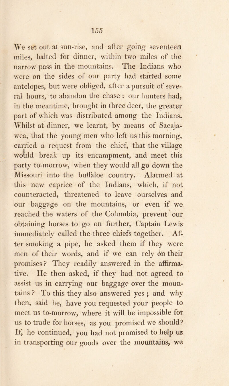 We set out at sun-rise, and after going seventeen miles, halted for dinner, within two miles of the narrow pass in the mountains. The Indians who were on the sides of our party had started some antelopes, but were obliged, after a pursuit of seve¬ ral hours, to abandon the chase : our hunters had, in the meantime, brought in three deer, the greater part of wrhich was distributed among the Indians. Whilst at dinner, we learnt, by means of Sacaja- wea, that the young men who left us this morning, carried a request from the chief, that the village woiild break up its encampment, and meet this party to-morrow, when they would all go down the Missouri into the buffaloe country. Alarmed at this new caprice of the Indians, which, if not counteracted, threatened to leave ourselves and our baggage on the mountains, or even if we reached the waters of the Columbia, prevent our obtaining horses to go on further, Captain Lewis immediately called the three chiefs together. Af¬ ter smoking a pipe, he asked them if they were men of their words, and if we can rely on their promises? They readily answered in the affirma¬ tive. He then asked, if they had not agreed to assist us in carrying our baggage over the moun¬ tains ? To this they also answered yes ; and why then, said he, have you requested your people to meet us to-morrow, where it will be impossible for us to trade for horses, as you promised we should? If, he continued, you had not promised to help us in transporting our goods over the mountains, we