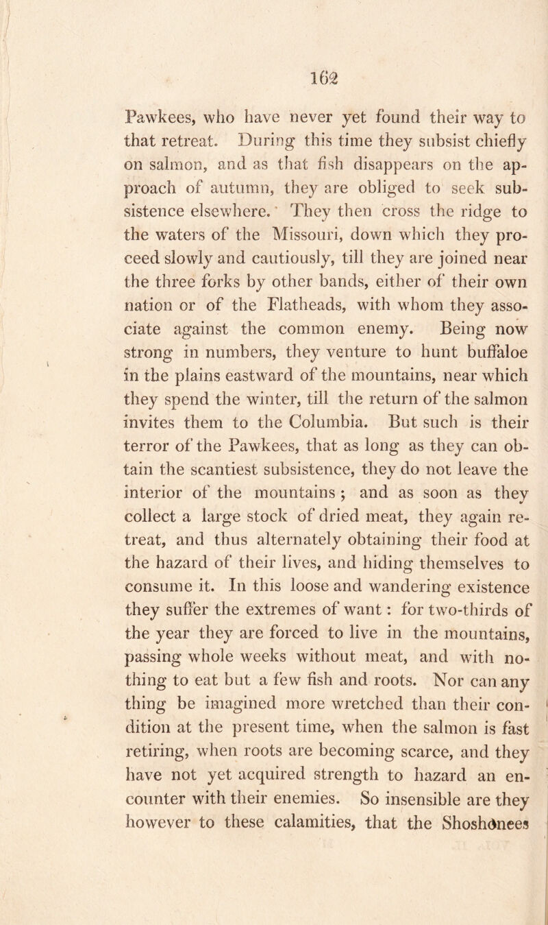 Pawkees, who have never yet found their way to that retreat* During this time they subsist chiefly on salmon, and as that fish disappears on the ap¬ proach of autumn, they are obliged to seek sub¬ sistence elsewhere. They then cross the ridge to the waters of the Missouri, down which they pro¬ ceed slowly and cautiously, till they are joined near the three forks by other bands, either of their own nation or of the Flatheads, with whom they asso¬ ciate against the common enemy. Being now strong in numbers, they venture to hunt bufifaloe in the plains eastward of the mountains, near which they spend the winter, till the return of the salmon invites them to the Columbia. But such is their terror of the Pawkees, that as long as they can ob¬ tain the scantiest subsistence, they do not leave the interior of the mountains ; and as soon as they collect a large stock of dried meat, they again re¬ treat, and thus alternately obtaining their food at the hazard of their lives, and hiding themselves to consume it. In this loose and wandering existence they suffer the extremes of want: for two-thirds of the year they are forced to live in the mountains, passing whole weeks without meat, and with no¬ thing to eat but a few fish and roots. Nor can any thing be imagined more wretched than their con¬ dition at the present time, when the salmon is fast retiring, when roots are becoming scarce, and they have not yet acquired strength to hazard an en¬ counter with their enemies. So insensible are they however to these calamities, that the Shoshdnees