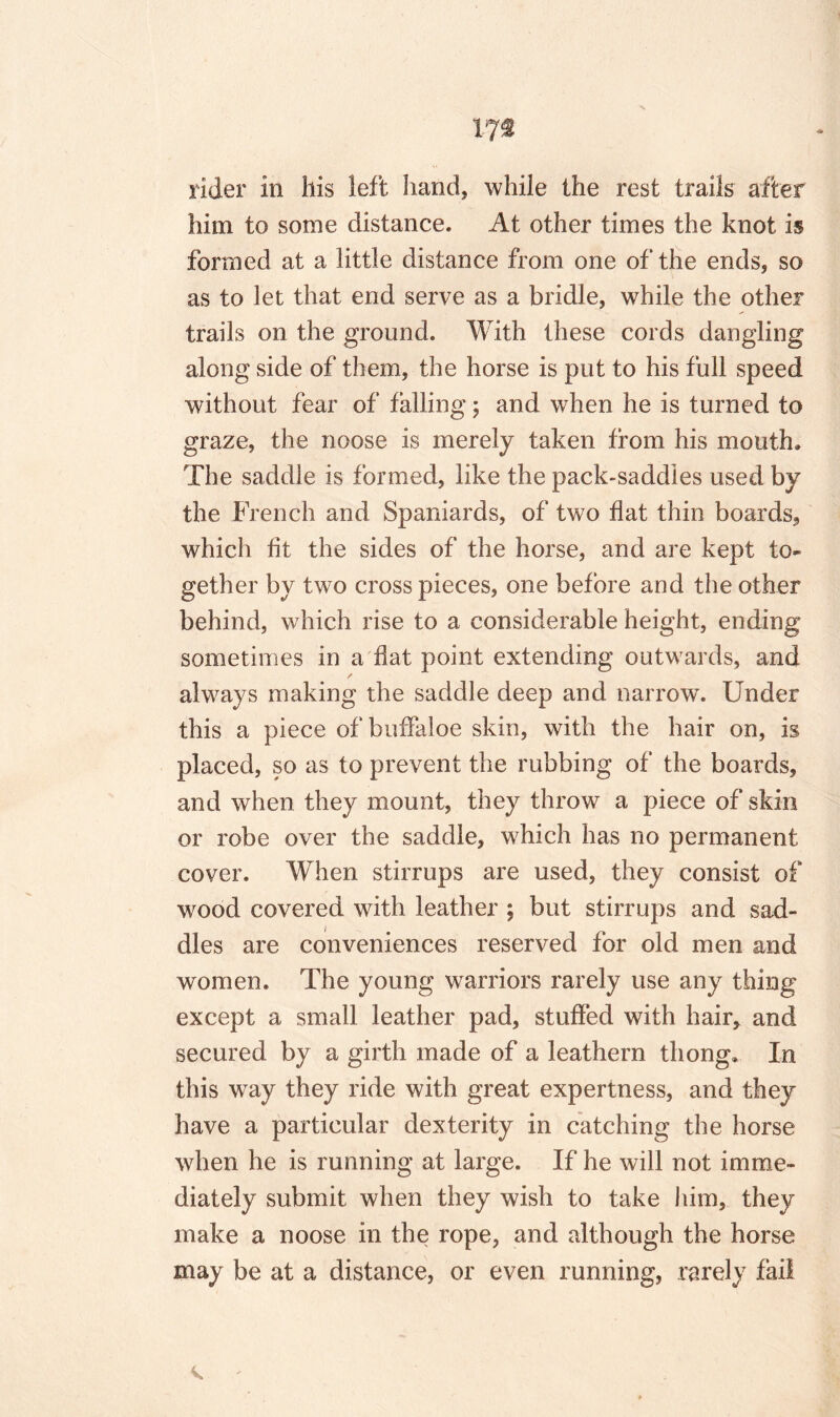 173 rider in his left hand, while the rest trails after him to some distance. At other times the knot is formed at a little distance from one of the ends, so as to let that end serve as a bridle, while the other trails on the ground. With these cords dangling along side of them, the horse is put to his full speed without fear of falling; and when he is turned to graze, the noose is merely taken from his mouth. The saddle is formed, like the pack-saddles used by the French and Spaniards, of two flat thin boards, which fit the sides of the horse, and are kept to¬ gether by two cross pieces, one before and the other behind, which rise to a considerable height, ending sometimes in a flat point extending outwards, and / always making the saddle deep and narrow. Under this a piece of buffaloe skin, with the hair on, is placed, so as to prevent the rubbing of the boards, and when they mount, they throw a piece of skin or robe over the saddle, which has no permanent cover. When stirrups are used, they consist of wood covered with leather ; but stirrups and sad¬ dles are conveniences reserved for old men and women. The young warriors rarely use any thing except a small leather pad, stuffed with hair, and secured by a girth made of a leathern thong. In this way they ride with great expertness, and they have a particular dexterity in catching the horse when he is running at large. If he will not imme¬ diately submit when they wish to take him, they make a noose in the rope, and although the horse may be at a distance, or even running, rarely fail