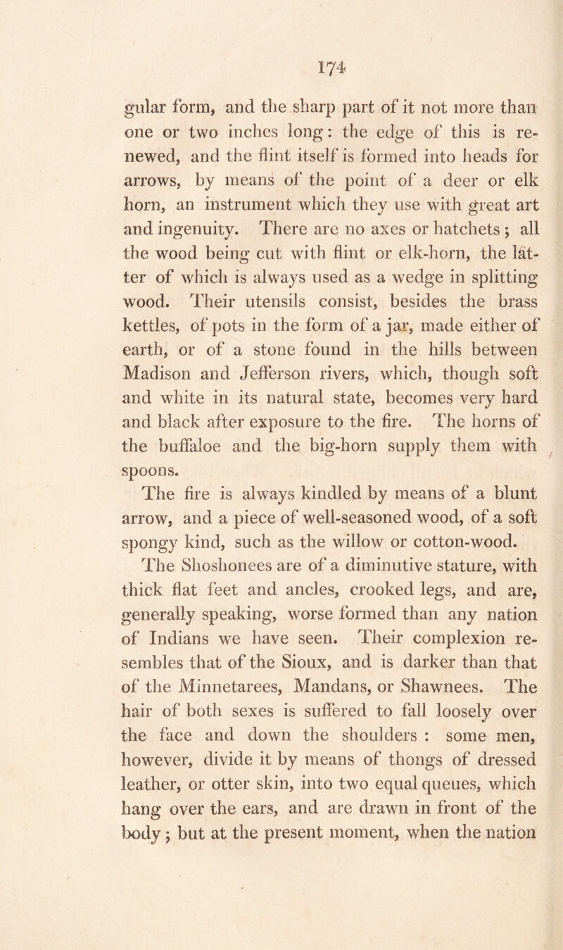 gular form, and the sharp part of it not more than one or two inches long: the edge of this is re¬ newed, and the flint itself is formed into heads for arrows, by means of the point of a deer or elk horn, an instrument which they use with great art and ingenuity. There are no axes or hatchets ; all the wood being cut with flint or elk-horn, the lat¬ ter of which is always used as a wedge in splitting wood. Their utensils consist, besides the brass kettles, of pots in the form of a jar, made either of earth, or of a stone found in the hills between Madison and Jefferson rivers, which, though soft and white in its natural state, becomes very hard and black after exposure to the fire. The horns of the buffaloe and the big-horn supply them with spoons. The fire is always kindled by means of a blunt arrow, and a piece of well-seasoned wood, of a soft spongy kind, such as the willow or cotton-wood. The Shoshonees are of a diminutive stature, with thick flat feet and ancles, crooked legs, and are, generally speaking, worse formed than any nation of Indians we have seen. Their complexion re¬ sembles that of the Sioux, and is darker than that of the Minnetarees, Mandans, or Shawnees. The hair of both sexes is suffered to fall loosely over the face and down the shoulders : some men, however, divide it by means of thongs of dressed leather, or otter skin, into two equal queues, which hang over the ears, and are drawn in front of the body \ but at the present moment, when the nation