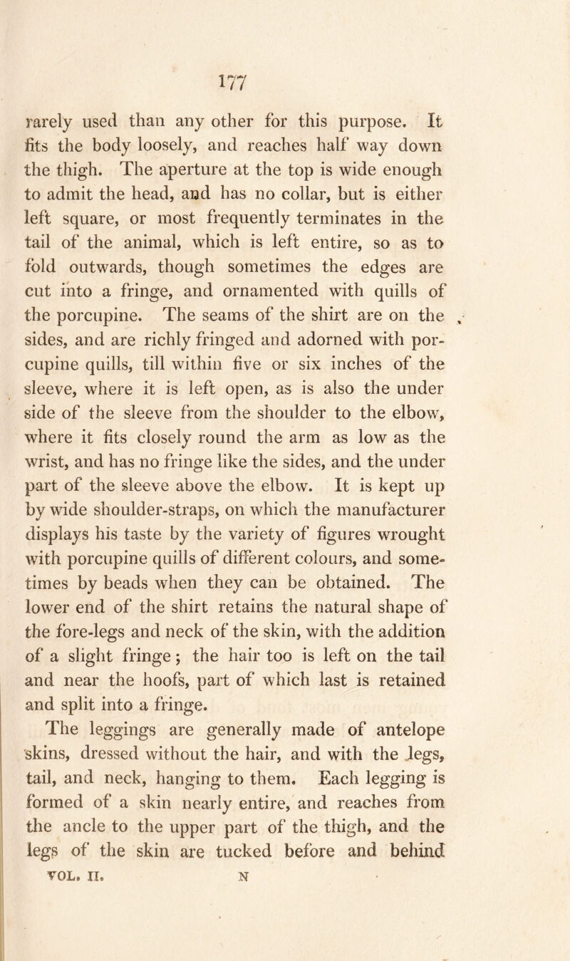 rarely used than any other for this purpose. It fits the body loosely, and reaches half way down the thigh. The aperture at the top is wide enough to admit the head, and has no collar, but is either left square, or most frequently terminates in the tail of the animal, which is left entire, so as to fold outwards, though sometimes the edges are cut into a fringe, and ornamented with quills of the porcupine. The seams of the shirt are on the , sides, and are richly fringed and adorned with por¬ cupine quills, till within five or six inches of the sleeve, where it is left open, as is also the under side of the sleeve from the shoulder to the elbow, where it fits closely round the arm as low as the wrist, and has no fringe like the sides, and the under part of the sleeve above the elbow. It is kept up by wide shoulder-straps, on which the manufacturer displays his taste by the variety of figures wrought with porcupine quills of different colours, and some¬ times by beads when they can be obtained. The lower end of the shirt retains the natural shape of the fore-legs and neck of the skin, with the addition of a slight fringe; the hair too is left on the tail and near the hoofs, part of which last is retained and split into a fringe. The leggings are generally made of antelope skins, dressed without the hair, and with the legs, tail, and neck, hanging to them. Each legging is formed of a skin nearly entire, and reaches from the ancle to the upper part of the thigh, and the legs of* the skin are tucked before and behind VOL, II, N