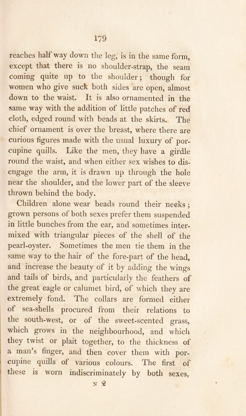 reaches halfway down the leg, is in the same form, except that there is no shoulder-strap, the seam coming quite up to the shoulder; though for women who give suck both sides are open, almost down to the waist. It is also ornamented in the same way with the addition of little patches of red cloth, edged round with beads at the skirts. The chief ornament is over the breast, where there are curious figures made with the usual luxury of por¬ cupine quills. Like the men, they have a girdle round the waist, and when either sex wishes to dis¬ engage the arm, it is drawn up through the hole near the shoulder, and the lower part of the sleeve thrown behind the body. Children alone wear beads round their necks ; grown persons of both sexes prefer them suspended in little bunches from the ear, and sometimes inter¬ mixed with triangular pieces of the shell of the pearl-oyster. Sometimes the men tie them in the same way to the hair of the fore-part of the head, and increase the beauty of it by adding the wings and tails of birds, and particularly the feathers of the great eagle or calumet bird, of which they are extremely fond. The collars are formed either of sea-shells procured from their relations to the south-west, or of the sweet-scented grass, which grows in the neighbourhood, and which they twist or plait together, to the thickness of a man’s finger, and then cover them with por~ I cupine quills of various colours. The first of these is worn indiscriminately by both sexes,