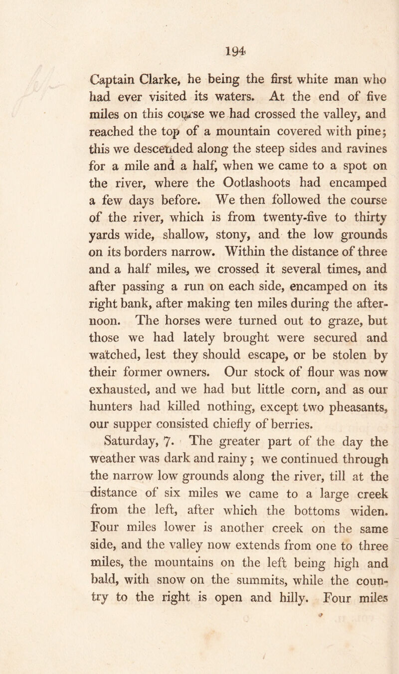 Captain Clarke, he being the first white man who had ever visited its waters. At the end of five miles on this cot^rse we had crossed the valley, and reached the top of a mountain covered with pine; this we descended along the steep sides and ravines for a mile and a half, when we came to a spot on the river, where the Ootlashoots had encamped a few days before. We then followed the course of the river, which is from twenty-five to thirty yards wide, shallow, stony, and the low grounds on its borders narrow. Within the distance of three and a half miles, we crossed it several times, and after passing a run on each side, encamped on its right bank, after making ten miles during the after¬ noon. The horses were turned out to graze, but those we had lately brought were secured and watched, lest they should escape, or be stolen by their former owners. Our stock of flour was now exhausted, and we had but little corn, and as our hunters had killed nothing, except two pheasants, our supper consisted chiefly of berries. Saturday, 7- The greater part of the day the weather was dark and rainy; we continued through the narrow low grounds along the river, till at the distance of six miles we came to a large creek from the left, after which the bottoms widen. Four miles lower is another creek on the same side, and the valley now extends from one to three miles, the mountains on the left being high and bald, with snow on the summits, while the coun¬ try to the right is open and hilly. Four miles